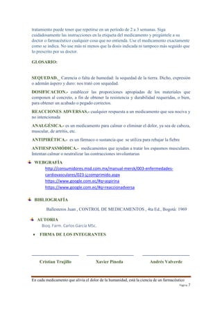 tratamiento puede tener que repetirse en un período de 2 a 3 semanas. Siga 
cuidadosamente las instrucciones en la etiqueta del medicamento y pregúntele a su 
doctor o farmacéutico cualquier cosa que no entienda. Use el medicamento exactamente 
como se indica. No use más ni menos que la dosis indicada ni tampoco más seguido que 
lo prescrito por su doctor. 
En cada medicamento que alivia el dolor de la humanidad, está la ciencia de un farmacéutico 
Página 7 
GLOSARIO: 
SEQUEDAD._ Carencia o falta de humedad: la sequedad de la tierra. Dicho, expresión 
o ademán áspero y duro: nos trató con sequedad. 
DOSIFICACION.- establecer las proporciones apropiadas de los materiales que 
componen al concreto, a fin de obtener la resistencia y durabilidad requeridas, o bien, 
para obtener un acabado o pegado correctos. 
REACCIONES ADVERSAS.- cualquier respuesta a un medicamento que sea nociva y 
no intencionada 
ANALGÉSICA.- es un medicamento para calmar o eliminar el dolor, ya sea de cabeza, 
muscular, de artrítis, etc. 
ANTIPIRÉTICA.- es un fármaco o sustancia que se utiliza para rebajar la fiebre 
ANTIESPASMÓDICA.- medicamentos que ayudan a tratar los espasmos musculares. 
Intentan calmar o neutralizar las contracciones involuntarias 
WEBGRAFÍA 
http://consumidores.msd.com.mx/manual-merck/003-enfermedades-cardiovasculares/ 
023-j¿comprimido.aspx 
https://www.google.com.ec/#q=aspirina 
https://www.google.com.ec/#q=reaccionadversa 
BIBLIOGRAFÍA 
Ballesteros Juan , CONTROL DE MEDICAMENTOS , 4ta Ed., Bogotá: 1969 
AUTORIA 
Bioq. Farm. Carlos García MSc. 
 FIRMA DE LOS INTEGRANTES 
_____________________ _____________________ _____________________ 
Cristian Trujillo Xavier Pineda Andrés Valverde 
 