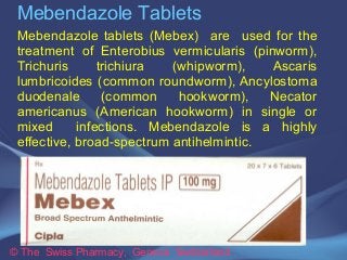 Mebendazole Tablets 
Mebendazole tablets (Mebex) are used for the 
treatment of Enterobius vermicularis (pinworm), 
Trichuris trichiura (whipworm), Ascaris 
lumbricoides (common roundworm), Ancylostoma 
duodenale (common hookworm), Necator 
americanus (American hookworm) in single or 
mixed infections. Mebendazole is a highly 
effective, broad-spectrum antihelmintic. 
© The Swiss Pharmacy, Geneva Switzerland 
 