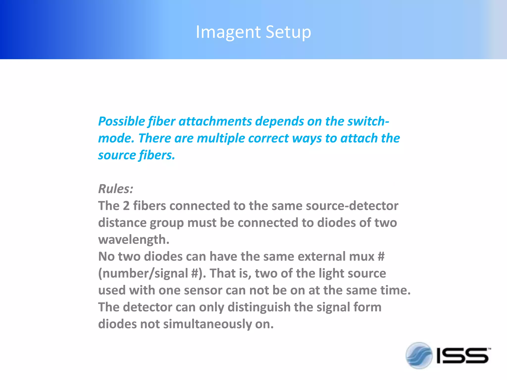 Imagent Setup



Possible fiber attachments depends on the switch-
mode. There are multiple correct ways to attach the
source fibers.

Rules:
The 2 fibers connected to the same source-detector
distance group must be connected to diodes of two
wavelength.
No two diodes can have the same external mux #
(number/signal #). That is, two of the light source
used with one sensor can not be on at the same time.
The detector can only distinguish the signal form
diodes not simultaneously on.
 