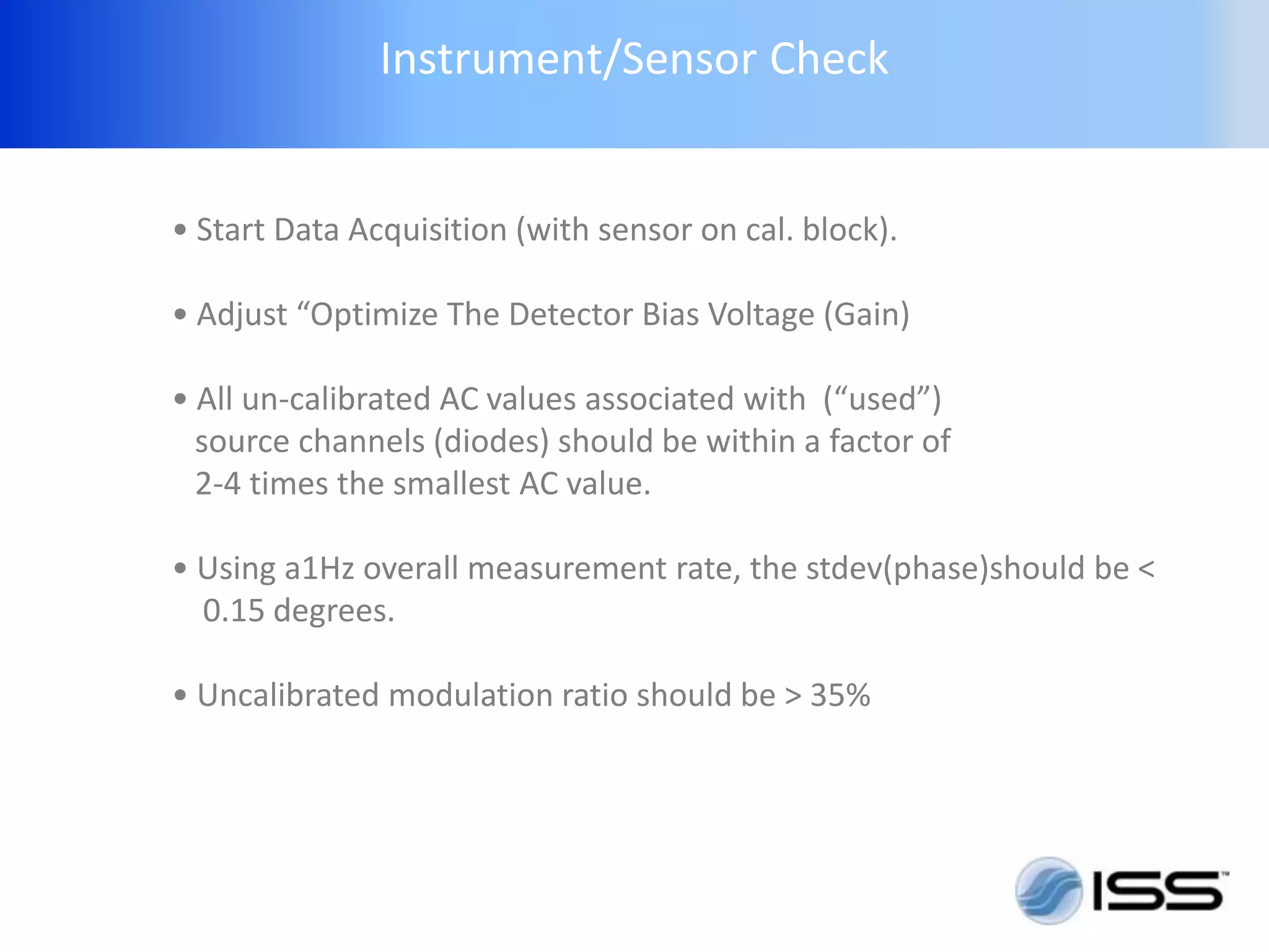Instrument/Sensor Check


• Start Data Acquisition (with sensor on cal. block).

• Adjust “Optimize The Detector Bias Voltage (Gain)

• All un-calibrated AC values associated with (“used”)
  source channels (diodes) should be within a factor of
  2-4 times the smallest AC value.

• Using a1Hz overall measurement rate, the stdev(phase)should be <
  0.15 degrees.

• Uncalibrated modulation ratio should be > 35%
 