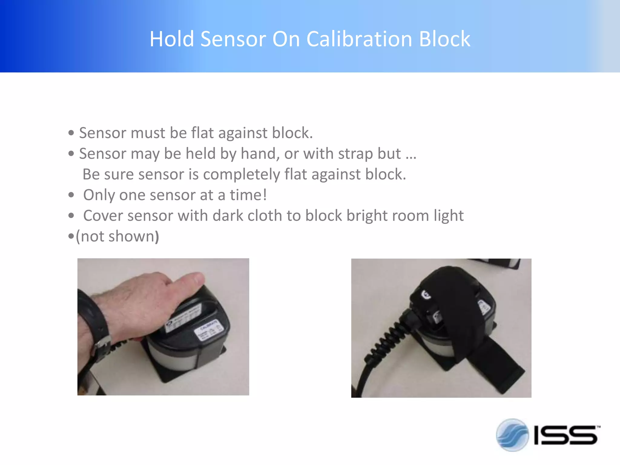 Hold Sensor On Calibration Block


• Sensor must be flat against block.
• Sensor may be held by hand, or with strap but …
  Be sure sensor is completely flat against block.
• Only one sensor at a time!
• Cover sensor with dark cloth to block bright room light
•(not shown)
 