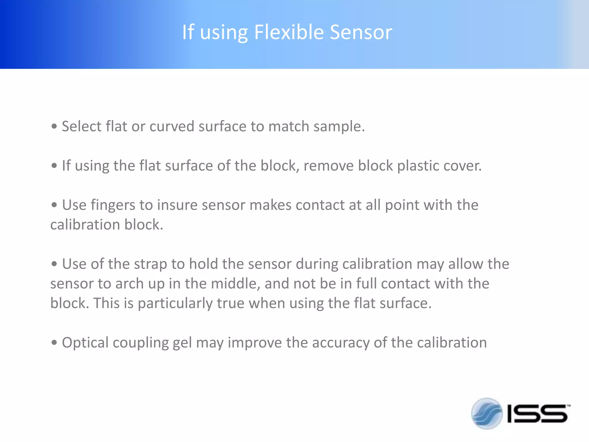 If using Flexible Sensor



• Select flat or curved surface to match sample.

• If using the flat surface of the block, remove block plastic cover.

• Use fingers to insure sensor makes contact at all point with the
calibration block.

• Use of the strap to hold the sensor during calibration may allow the
sensor to arch up in the middle, and not be in full contact with the
block. This is particularly true when using the flat surface.

• Optical coupling gel may improve the accuracy of the calibration
 