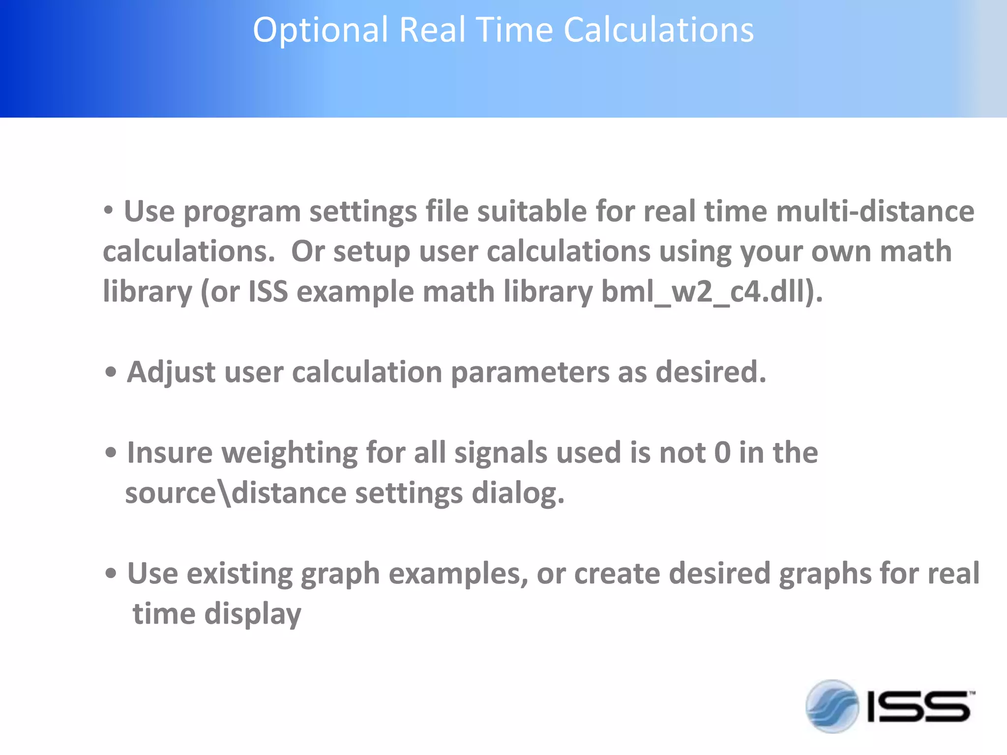 Optional Real Time Calculations



• Use program settings file suitable for real time multi-distance
calculations. Or setup user calculations using your own math
library (or ISS example math library bml_w2_c4.dll).

• Adjust user calculation parameters as desired.

• Insure weighting for all signals used is not 0 in the
  sourcedistance settings dialog.

• Use existing graph examples, or create desired graphs for real
  time display
 