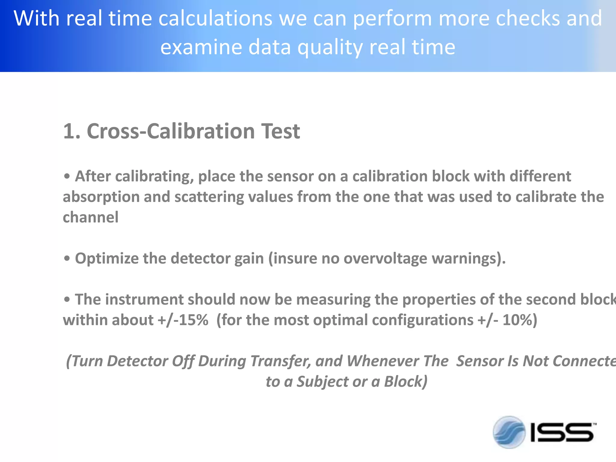 With real time calculations we can perform more checks and
               examine data quality real time


    1. Cross-Calibration Test
    • After calibrating, place the sensor on a calibration block with different
    absorption and scattering values from the one that was used to calibrate the
    channel

    • Optimize the detector gain (insure no overvoltage warnings).

    • The instrument should now be measuring the properties of the second block
    within about +/-15% (for the most optimal configurations +/- 10%)

     (Turn Detector Off During Transfer, and Whenever The Sensor Is Not Connecte
                                 to a Subject or a Block)
 