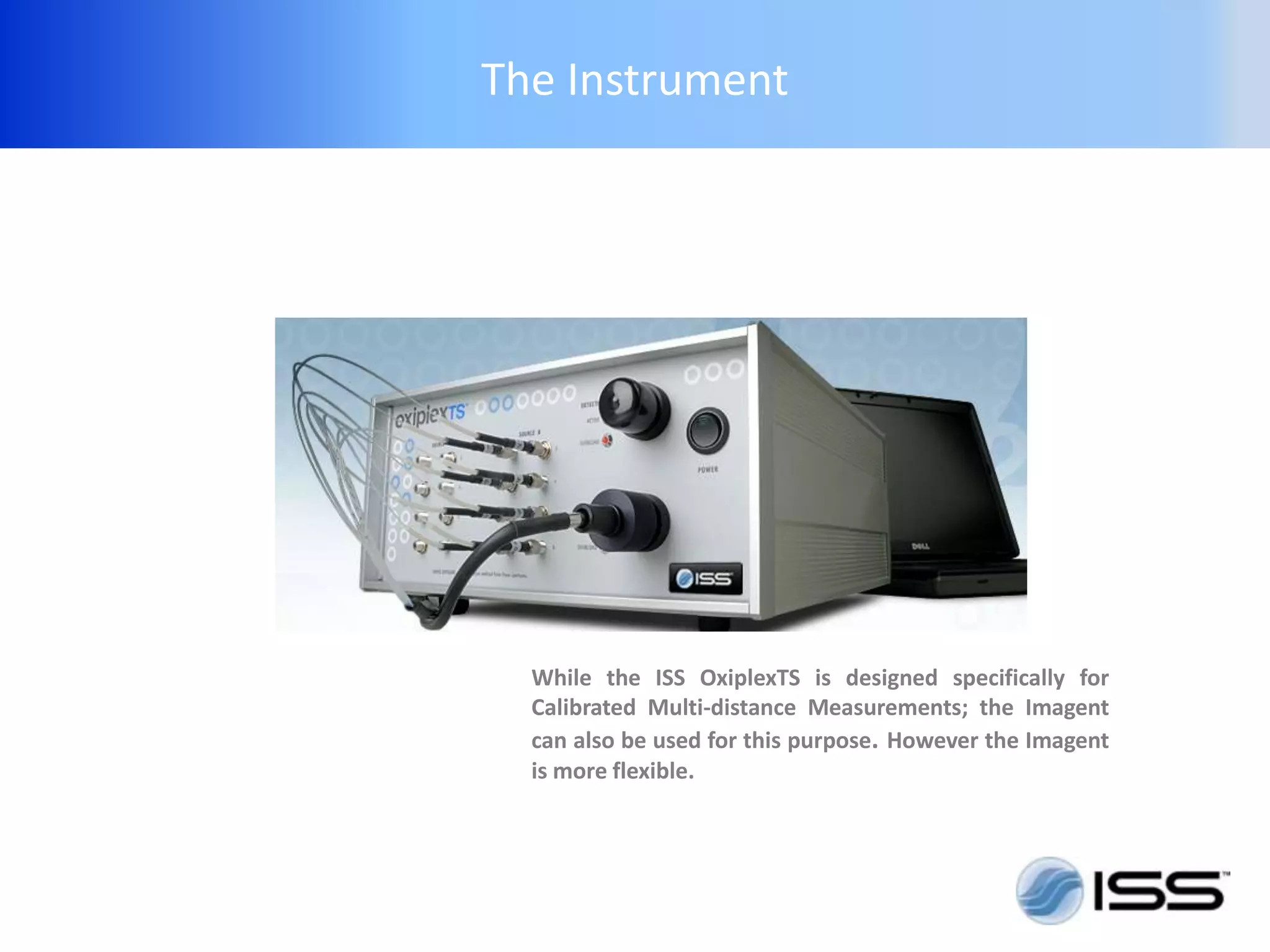 The Instrument




  While the ISS OxiplexTS is designed specifically for
  Calibrated Multi-distance Measurements; the Imagent
  can also be used for this purpose. However the Imagent
  is more flexible.
 