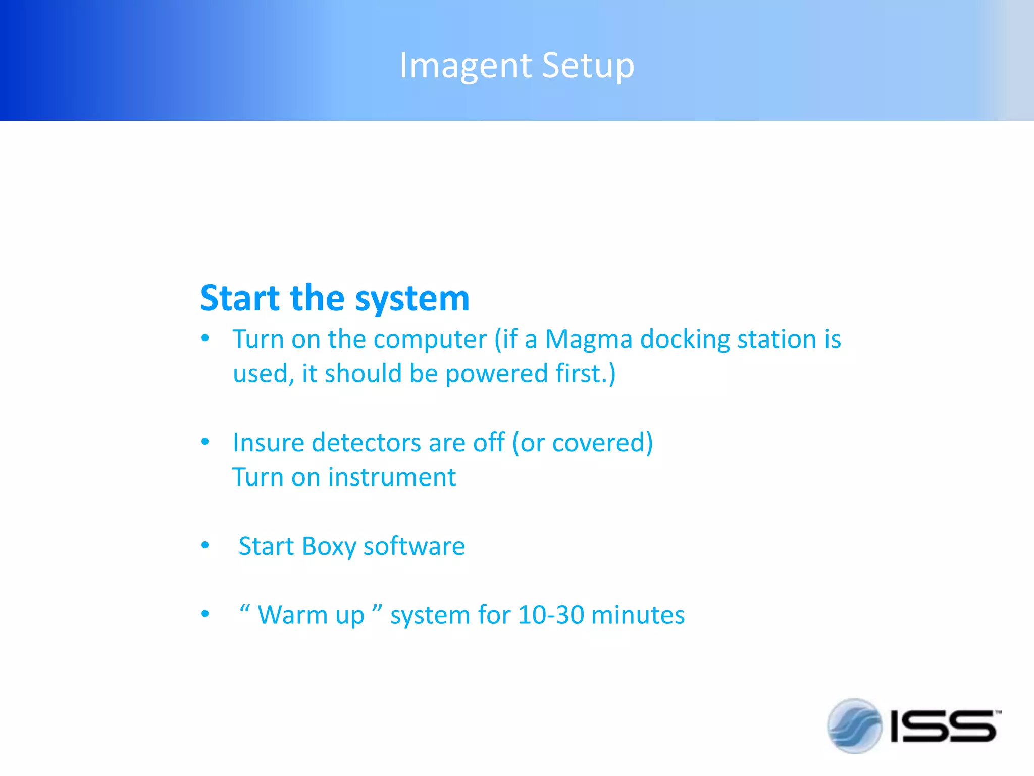 Imagent Setup




Start the system
• Turn on the computer (if a Magma docking station is
  used, it should be powered first.)

• Insure detectors are off (or covered)
  Turn on instrument

• Start Boxy software

• “ Warm up ” system for 10-30 minutes
 