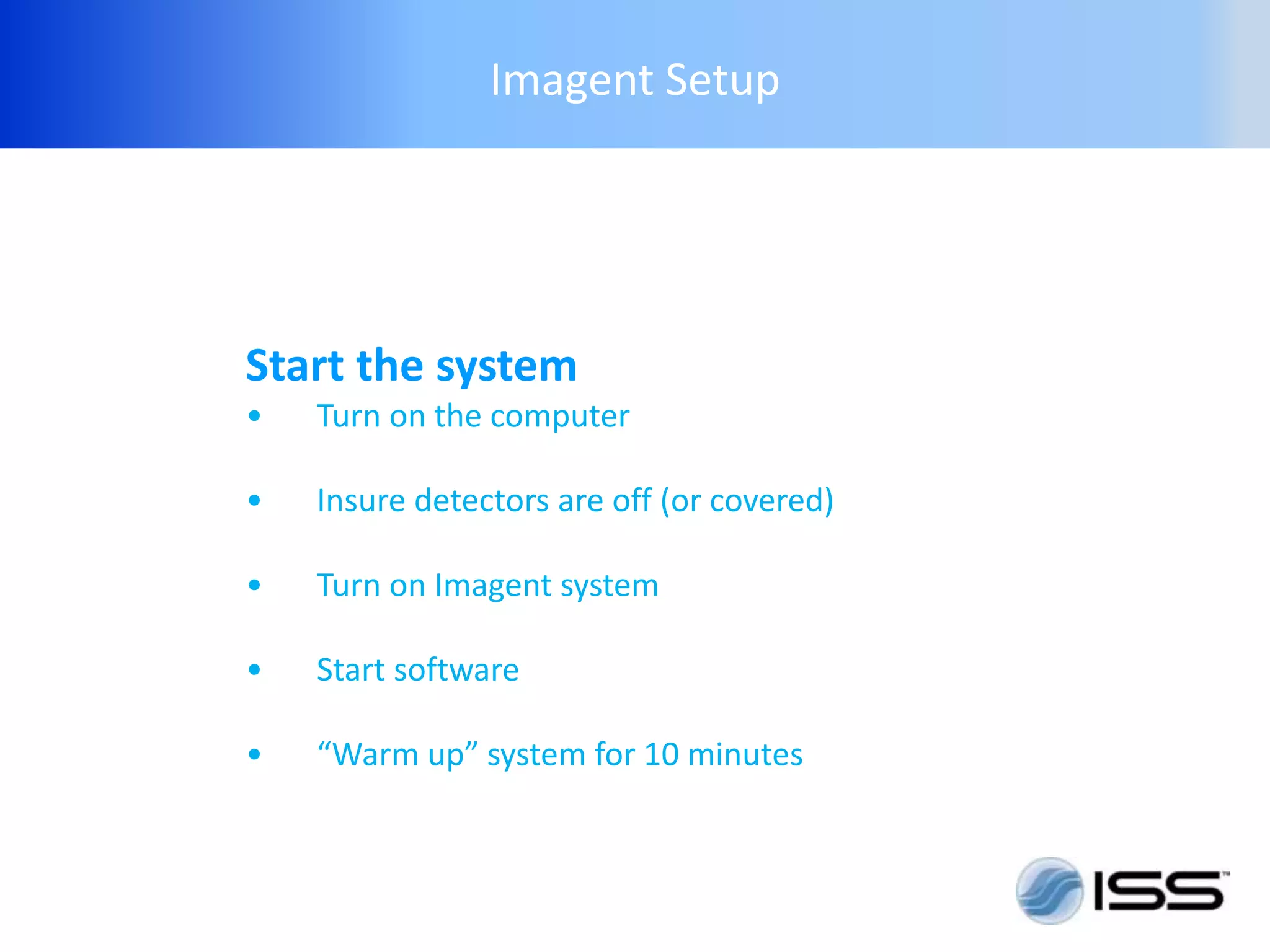 Imagent Setup




Start the system
•   Turn on the computer

•   Insure detectors are off (or covered)

•   Turn on Imagent system

•   Start software

•   “Warm up” system for 10 minutes
 