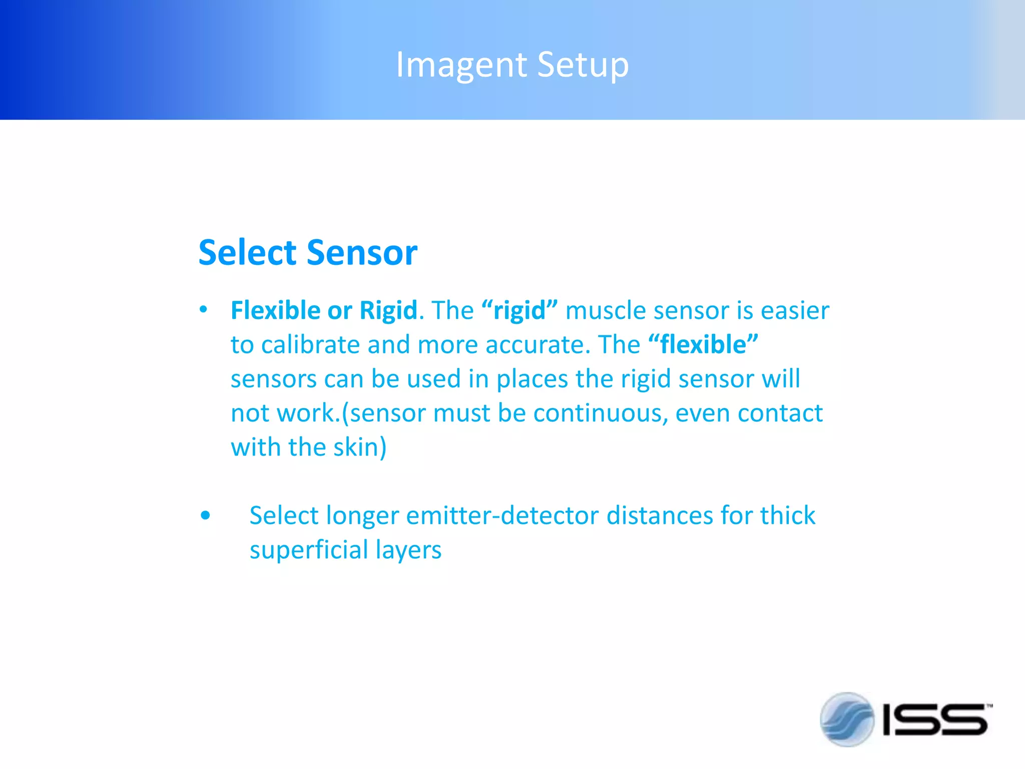 Imagent Setup



Select Sensor
• Flexible or Rigid. The “rigid” muscle sensor is easier
  to calibrate and more accurate. The “flexible”
  sensors can be used in places the rigid sensor will
  not work.(sensor must be continuous, even contact
  with the skin)

•   Select longer emitter-detector distances for thick
    superficial layers
 