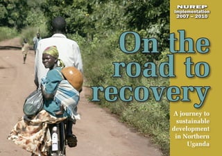 NUREP
      Implementation
       2007 – 2010




  On the
  road to
recovery
      A journey to
        sustainable
      development
       in Northern
            Uganda
 