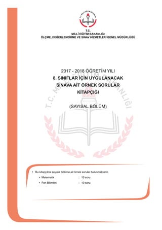 2017 - 2018 ÖĞRETİM YILI
8. SINIFLAR İÇİN UYGULANACAK
SINAVA AİT ÖRNEK SORULAR
KİTAPÇIĞI
(SAYISAL BÖLÜM)
•	 Bu kitapçıkta sayısal bölüme ait örnek sorular bulunmaktadır.
		 •	 Matematik	 :	 10 soru
		 •	 Fen Bilimleri	 :	 10 soru
T.C.
MİLLÎ EĞİTİM BAKANLIĞI
ÖLÇME, DEĞERLENDİRME VE SINAV HİZMETLERİ GENEL MÜDÜRLÜĞÜ
 