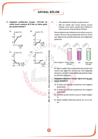 MEB2017-2018Ölçme,DeğerlendirmeveSınavHizmetleriGenelMüdürlüğü
SAYISAL BÖLÜM
11
16.	 Aşağıdaki grafiklerden hangisi –10°C’taki bir
miktar buzun ısıtılarak 40°C’taki su hâline geldi-
ğini göstermektedir?
A)
40
100
Zaman
(dk)
Sıcaklık
0
(°C)
	 B)
100
Zaman
(dk)
40
Sıcaklık
0
-10
(°C) 	
C)
100
Zaman
(dk)
40
Sıcaklık
0
-10
(°C) 	 D)
100
Zaman
(dk)
40
Sıcaklık
0
(°C)
17.	 :	 Asit çözeltisinde hidrojen iyonları bulunur.
:	 Nötr bir madde olan kırmızı lahana suyuna
hidrojen iyonu içeren çözelti ilave edilirse la-
hana suyunun rengi pembeye dönüşür.
Deney tüplerine eşit miktarda kırmızı lahana suyu ko-
nuluyor. Sonra bu deney tüplerinden birine tuz, birine
asit, diğerine baz çözeltisi eklenerek renk değişimleri
gözleniyor.
Pembe renge
dönüştü.
Renk değişimi: Yeşil renge
dönüştü.
Yok
Bir öğrenci verilen bilgi ve gözlemlere göre pembe renk
verenin asit, yeşil renk verenin baz, renk değişikliği
olmayanın ise nötr madde olabileceği şeklinde doğru
bir tahminde bulunuyor.
Aşağıdaki bilgilerden hangisi öğrencinin bu tah-
minini destekler?
A)	 İki farklı asit birbiriyle karıştırılırsa renk değişimi
gözlenebilir.
B)	 İki farklı baz birbiriyle karıştırılırsa renk değişimi
gözlenebilir.
C)	 Hidroksit iyonları lahana suyunun rengini değişti-
rir.
D)	 Bazlar asitlerle tepkimeye girince tuz ve su olu-
şur.
 