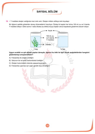SAYISAL BÖLÜM
13
19.	 • Y maddesi oksijen varlığında mavi renk verir. Oksijen miktarı arttıkça renk koyulaşır.
Bir öğrenci şekilde gösterilen deney düzeneklerini hazırlıyor. Özdeş iki kaptan her birine 100 mL su ve 5 damla
Y maddesi ekliyor. Daha sonra I. kaba elodea (su bitkisi) koyup kapları sıkıca kapatarak gözlemine devam ediyor.
Kapak
100 mL su
ve 5 damla
Y maddesi
Elodea
I. kap II. kap
Uygun sıcaklık ve ışık altında yapılan deneyde, öğrenci bu bitki ile ilgili olarak aşağıdakilerden hangisini
gözlemlemeyi amaçlamaktadır?
A)	 Fotosentez ile oksijen ürettiğini
B)	 Solunum ile ne kadar karbondioksit ürettiğini
C)	 Oksijen bulunmayan ortamda yaşayamayacağını
D)	 Fotosentez yapması için ışığın gerekli olup olmadığını
 