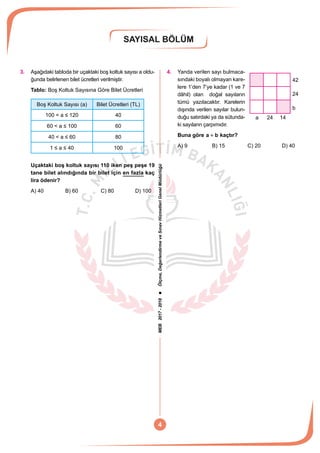 MEB2017-2018Ölçme,DeğerlendirmeveSınavHizmetleriGenelMüdürlüğü
SAYISAL BÖLÜM
4
3.	 Aşağıdaki tabloda bir uçaktaki boş koltuk sayısı a oldu-
ğunda belirlenen bilet ücretleri verilmiştir.
Tablo: Boş Koltuk Sayısına Göre Bilet Ücretleri
Boş Koltuk Sayısı (a) Bilet Ücretleri (TL)
100 < a ≤ 120 40
60 < a ≤ 100 60
40 < a ≤ 60 80
1 ≤ a ≤ 40 100
Uçaktaki boş koltuk sayısı 110 iken peş peşe 19
tane bilet alındığında bir bilet için en fazla kaç
lira ödenir?
A) 40	 B) 60	 C) 80	 D) 100
4.	 Yanda verilen sayı bulmaca-
42
24
b
1424a
sındaki boyalı olmayan kare-
lere 1’den 7’ye kadar (1 ve 7
dâhil) olan doğal sayıların
tümü yazılacaktır. Karelerin
dışında verilen sayılar bulun-
duğu satırdaki ya da sütunda-
ki sayıların çarpımıdır.
Buna göre a b+ kaçtır?
A) 9	 B) 15	 C) 20	 D) 40
 