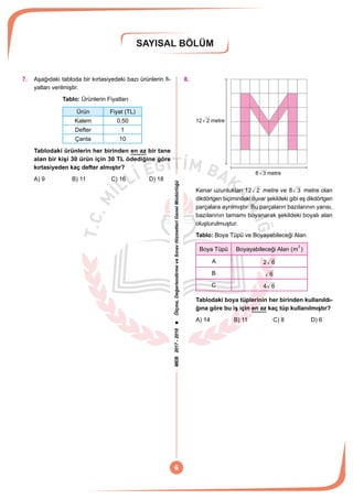MEB2017-2018Ölçme,DeğerlendirmeveSınavHizmetleriGenelMüdürlüğü
SAYISAL BÖLÜM
6
7.	 Aşağıdaki tabloda bir kırtasiyedeki bazı ürünlerin fi-
yatları verilmiştir.
	 Tablo: Ürünlerin Fiyatları
Ürün Fiyat (TL)
Kalem 0,50
Defter 1
Çanta 10
Tablodaki ürünlerin her birinden en az bir tane
alan bir kişi 30 ürün için 30 TL ödediğine göre
kırtasiyeden kaç defter almıştır?
A) 9	 B) 11	 C) 16	 D) 18
8.	
2 metre
8 3 metre
12
Kenar uzunlukları 12 2 metre ve 8 3 metre olan
dikdörtgen biçimindeki duvar şekildeki gibi eş dikdörtgen
parçalara ayrılmıştır. Bu parçaların bazılarının yarısı,
bazılarının tamamı boyanarak şekildeki boyalı alan
oluşturulmuştur.
Tablo: Boya Tüpü ve Boyayabileceği Alan
Boya Tüpü Boyayabileceği Alan (m
2
)
A 2 6
B 6
C 4 6
Tablodaki boya tüplerinin her birinden kullanıldı-
ğına göre bu iş için en az kaç tüp kullanılmıştır?
A) 14	 B) 11	 C) 8	 D) 6
 