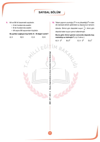 MEB2017-2018Ölçme,DeğerlendirmeveSınavHizmetleriGenelMüdürlüğü
SAYISAL BÖLÜM
7
9.	 6A ve B8 iki basamaklı sayılardır.
• 6 ile A aralarında asaldır.
• B ile 8 aralarında asaldır.
• 6A sayısı B8 sayısından küçüktür.
Bu şartları sağlayan kaç farklı A B+ değeri vardır?
A) 3	 B) 5	 C) 6	 D) 8
10.	 Taban çapının uzunluğu 22
m ve yüksekliği 25
m olan
dik dairesel silindir şeklindeki su deposunun tamamı
doludur. Birinci gün depodaki suyun
3
1
’i, ikinci gün
depoda kalan suyun yarısı kullanılmıştır.
Buna göre ikinci günün sonunda depoda kaç
metreküp su kalmıştır? (p’yi 3 alınız.)
A) 3 · 23	
B) 24	
C) 3 · 25	
D) 27
 