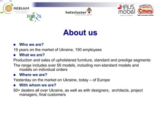 About us
 Who we are?
19 years on the market of Ukraine, 150 employees
 What we are?
Production and sales of upholstered furniture, standard and prestige segments
The range includes over 50 models, including non-standard models and
models on individual orders
 Where we are?
Yesterday on the market on Ukraine, today – of Europe
 With whom we are?
50+ dealers all over Ukraine, as well as with designers, architects, project
managers, final customers
 