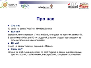 Про нас
 Хто ми?
19 років на ринку України, 150 працівників
 Що ми?
Виробництво та продаж м’яких меблів, стандарт та престиж сегментів.
В асортименті більше 50-ти моделей, а також моделі нестандарти за
індивідуальними замовленнями
 Де ми?
Вчора на ринку України, сьогодні – Європи
 З ким ми?
Більше як з 50-тьма дилерами по всій Україні, а також з дизайнерами,
архітекторами, суміжниками, виконробами, кінцевим споживачем
 