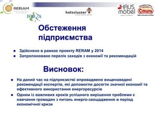 Обстеження
підприємства
 Здійснено в рамках проекту RERAM у 2014
 Запропоновано перелік заходів з економії та рекомендацій
Висновок:
 На даний час на підприємстві впроваджено вищенаведені
рекомендації експертів, які допомогли досягти значної економії та
ефективного використання енергоресурсів
 Одним із важливих кроків успішного вирішення проблеми є
навчання громадян з питань енерго-заощадження в період
економічної кризи
 
