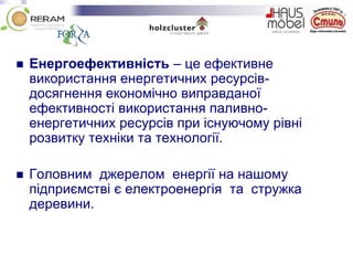  Енергоефективність – це ефективне
використання енергетичних ресурсів-
досягнення економічно виправданої
ефективності використання паливно-
енергетичних ресурсів при існуючому рівні
розвитку техніки та технології.
 Головним джерелом енергії на нашому
підприємстві є електроенергія та стружка
деревини.
 