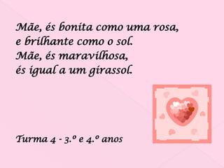 Mãe, és bonita como uma rosa,
e brilhante como o sol.
Mãe, és maravilhosa,
és igual a um girassol.




Turma 4 - 3.º e 4.º anos
 