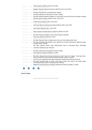 14/02/2007 26434 Özel Öğretim Kurumları Kanunu
07/02/2007 601
Faaliyet Raporları_GENELGE_2007-15_07.02.2007
(Strateji Geliştirme Başkanlığı)
07/02/2007 1458
İlköğretim Okullarında Fiziksel Düzenlemeler_GENELGE_2007-14_07.02.2007
(İlköğretim Genel Müdürlüğü)
00/02/2007 2593 Millî Eğitim Bakanlığı Bilim ve Sanat Merkezleri Yönergesi
00/02/2007 2593 Millî Eğitim Bakanlığı Türk Halk Müziği Jüri Üyeleri Yönergesi
00/02/2007 2593 Millî Eğitim Bakanlığı İlköğretim-Ortaöğretim ve Yaygın Eğitim Kurumları Halk Oyunları Yarışmaları Yönergesi
30/01/2007 457
2007-2013 Çalışma Programı_GENELGE_2007-13_30.01.2007
(Strateji Geliştirme Başkanlığı)
29/01/2007 427
Ön Mali Kontrol_GENELGE_2007-12_29.01.2007
(Strateji Geliştirme Başkanlığı)
25/01/2007 182
Okul Öncesi Eğitim Kurumlarında Kılık Kıyafet_GENELGE_2007-10_25.01.2007
(Okul Öncesi Eğitimi Genel Müdürlüğü)
25/01/2007 1317
e-0kul Projesi_GENELGE_2007-11_25.01.2007
(Eğitim Teknolojileri Genel Müdürlüğü)
19/01/2007 2007
İletişim Araçlarının Okullarda Kullanımı_GENELGE_2007/08_19.01.2007
(Özel Eğitim Reh. ve Danışma Hiz. Gen. Müd)
19/01/2007 26408 Millî Eğitim Bakanlığı Ortaöğretim Kurumları Ödül ve Disiplin Yönetmeliği
04/01/2007 2007
Kamu Zararı_GENELGE_2007/02_04.01.2007
(Strateji Geliştirme Başkanlığı)
16/12/2006 26378 Millî Eğitim Bakanlığı Yönetici ve Öğretmenlerinin Ders ve Ek Ders Saatlerine İlişkin Karar
00/11/2006 2590
Millî Eğitim Bakanlığına Bağlı Öğretmen Evleri, Öğretmen Evi ve Akşam Sanat Okulları, Öğretmen Lokalleri
ve Sosyal Tesisler Yönergesi
00/11/2006 2590
Millî Eğitim Bakanlığı Anadolu Liseleri Öğretmenlerinin Seçimi ve Atamalarına İlişkin Yönetmeliğin
Yürürlükten Kaldırılmasına Dair Yönetmelik
00/11/2006 2590 Millî Eğitim Bakanlığı Okul Kütüphaneleri Standart Yönergesi
31/10/2006 2006
Özürlü Öğrenciler_GENELGE_2006/88_31.10.2006
(Özel Eğitim Reh. ve Danışma Hiz. Gen. Müd)
20/10/2006 26325
Millî Eğitim Bakanlığı Döner Sermaye İşletmelerinde Üretimi Teşvik Primi Dağıtımı, Parça Başı Üretim,
Atölye ve Tesislerin Özel Sektörle İşbirliği Yapılarak İşletilmesi Hakkında Yönetmelik
20/10/2006 26325 Spor Hizmet ve Faaliyetlerinde Üstün Başarı Gösterenlerin Ödüllendirilmesi Hakkında Yönetmelik
20/10/2006 26325
Millî Eğitim Bakanlığına Bağlı Fen Liseleri, Sosyal Bilimler Liseleri, Spor Liseleri İle Her Türdeki Anadolu
Liseleri Öğretmenlerinin Seçimi ve Atamalarına Dair Yönetmelik
14/10/2006 2005
Rehberlik ve Psikolojik Danışma Hizmetlerinin Geliştirilmesi_GENELGE_2005/95_14.10.2005
(Özel Eğitim Reh. ve Danışma Hiz. Gen. Müd)
351 - 400/ 811
Yazdırma Sayfası
Ana Sayfa | Teşkilat | Bilgi Edinme| E-Posta | İletişim | English
 