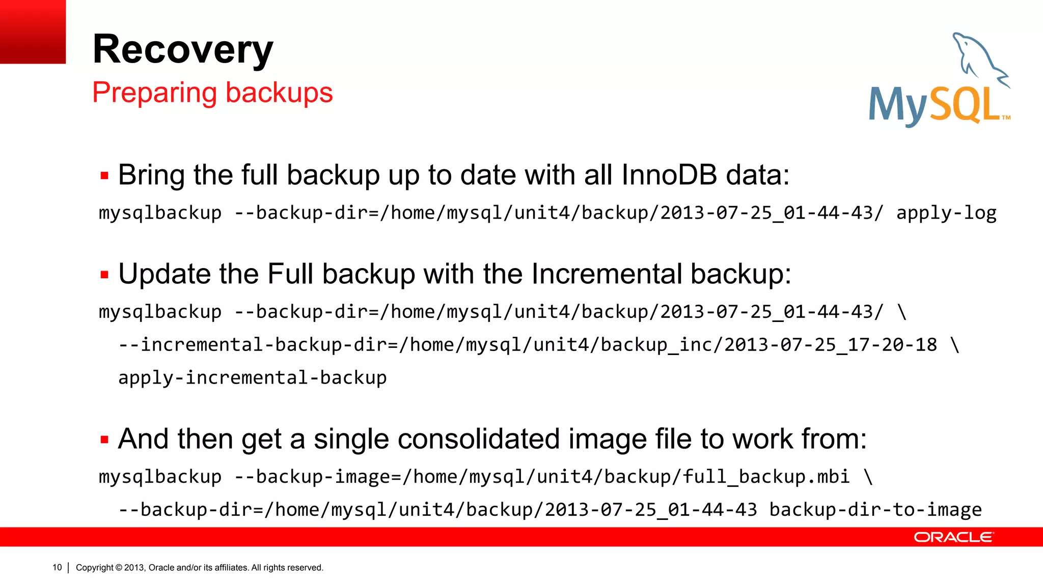 Copyright © 2013, Oracle and/or its affiliates. All rights reserved.
10
Recovery
 Bring the full backup up to date with all InnoDB data:
mysqlbackup --backup-dir=/home/mysql/unit4/backup/2013-07-25_01-44-43/ apply-log
 Update the Full backup with the Incremental backup:
mysqlbackup --backup-dir=/home/mysql/unit4/backup/2013-07-25_01-44-43/ 
--incremental-backup-dir=/home/mysql/unit4/backup_inc/2013-07-25_17-20-18 
apply-incremental-backup
 And then get a single consolidated image file to work from:
mysqlbackup --backup-image=/home/mysql/unit4/backup/full_backup.mbi 
--backup-dir=/home/mysql/unit4/backup/2013-07-25_01-44-43 backup-dir-to-image
Preparing backups
 