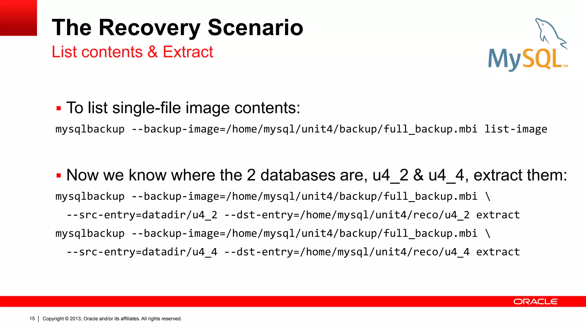 Copyright © 2013, Oracle and/or its affiliates. All rights reserved.
15
The Recovery Scenario
 To list single-file image contents:
mysqlbackup --backup-image=/home/mysql/unit4/backup/full_backup.mbi list-image
 Now we know where the 2 databases are, u4_2 & u4_4, extract them:
mysqlbackup --backup-image=/home/mysql/unit4/backup/full_backup.mbi 
--src-entry=datadir/u4_2 --dst-entry=/home/mysql/unit4/reco/u4_2 extract
mysqlbackup --backup-image=/home/mysql/unit4/backup/full_backup.mbi 
--src-entry=datadir/u4_4 --dst-entry=/home/mysql/unit4/reco/u4_4 extract
List contents & Extract
 