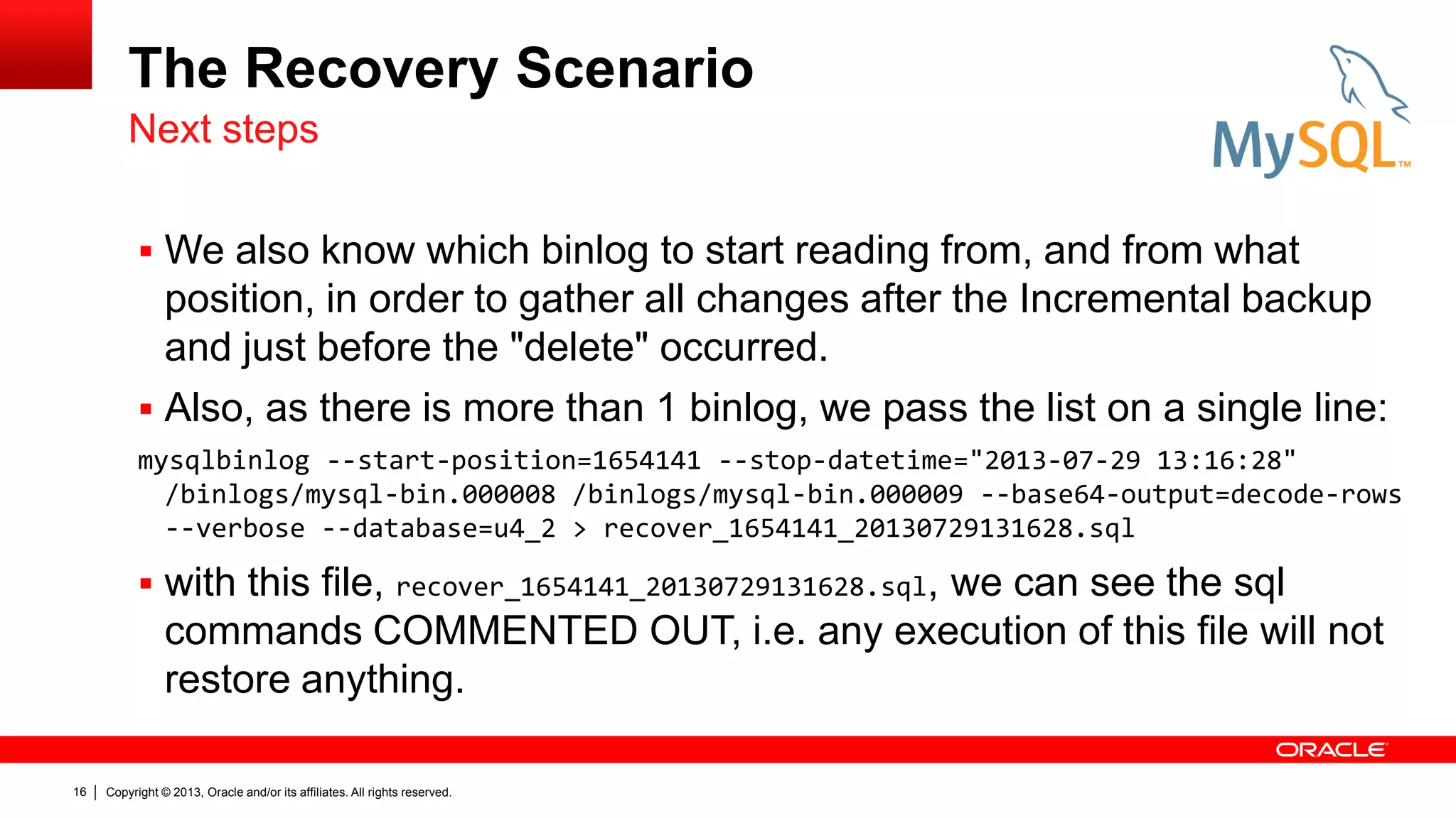 Copyright © 2013, Oracle and/or its affiliates. All rights reserved.
16
The Recovery Scenario
 We also know which binlog to start reading from, and from what
position, in order to gather all changes after the Incremental backup
and just before the "delete" occurred.
 Also, as there is more than 1 binlog, we pass the list on a single line:
mysqlbinlog --start-position=1654141 --stop-datetime="2013-07-29 13:16:28"
/binlogs/mysql-bin.000008 /binlogs/mysql-bin.000009 --base64-output=decode-rows
--verbose --database=u4_2 > recover_1654141_20130729131628.sql
 with this file, recover_1654141_20130729131628.sql, we can see the sql
commands COMMENTED OUT, i.e. any execution of this file will not
restore anything.
Next steps
 