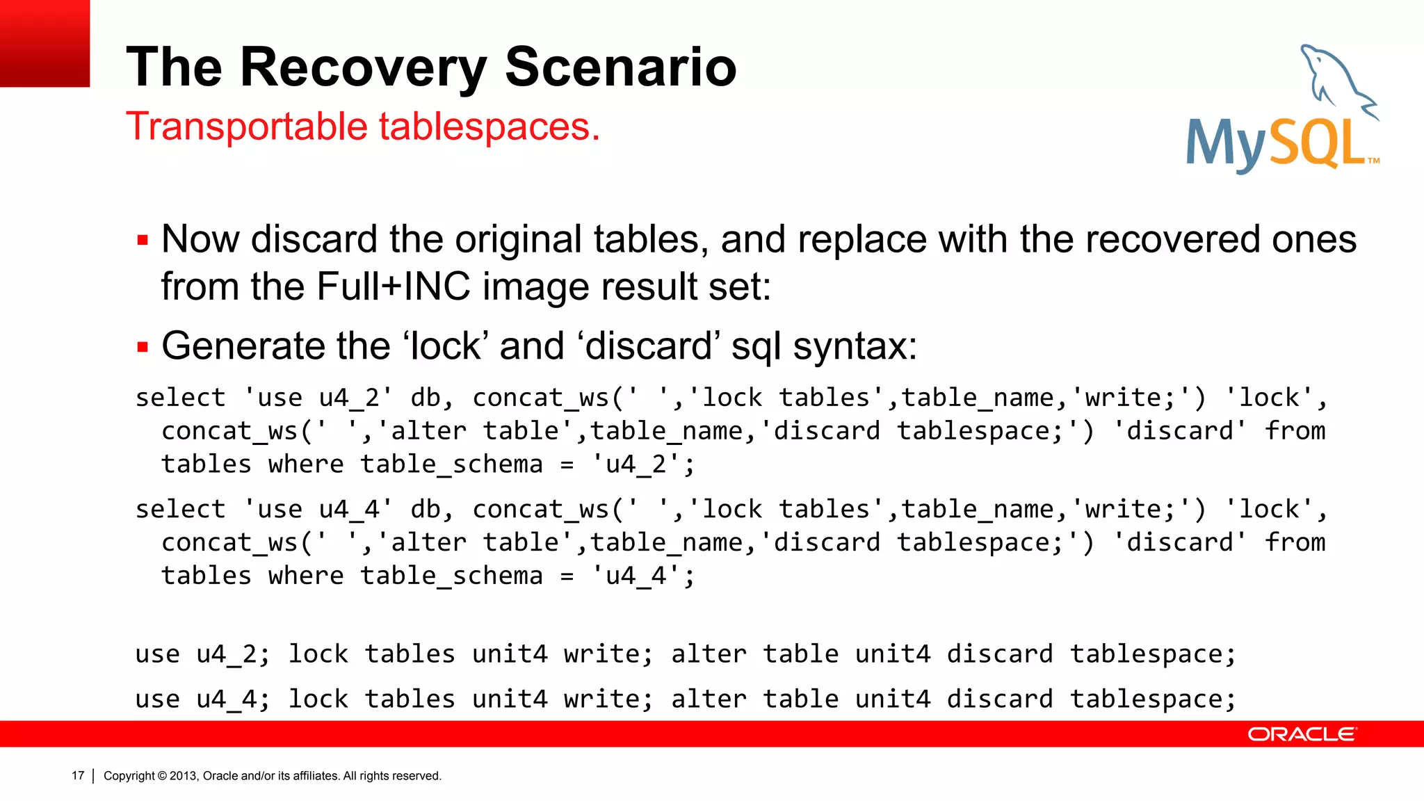 Copyright © 2013, Oracle and/or its affiliates. All rights reserved.
17
The Recovery Scenario
 Now discard the original tables, and replace with the recovered ones
from the Full+INC image result set:
 Generate the ‘lock’ and ‘discard’ sql syntax:
select 'use u4_2' db, concat_ws(' ','lock tables',table_name,'write;') 'lock',
concat_ws(' ','alter table',table_name,'discard tablespace;') 'discard' from
tables where table_schema = 'u4_2';
select 'use u4_4' db, concat_ws(' ','lock tables',table_name,'write;') 'lock',
concat_ws(' ','alter table',table_name,'discard tablespace;') 'discard' from
tables where table_schema = 'u4_4';
use u4_2; lock tables unit4 write; alter table unit4 discard tablespace;
use u4_4; lock tables unit4 write; alter table unit4 discard tablespace;
Transportable tablespaces.
 