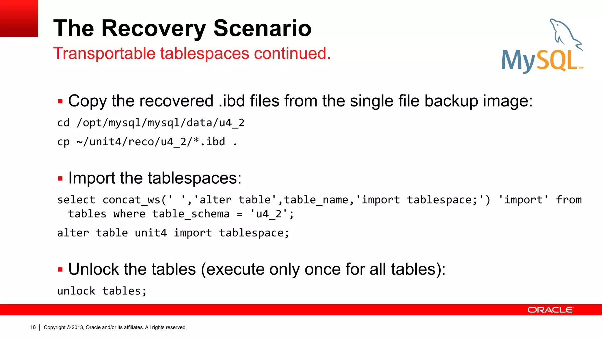 Copyright © 2013, Oracle and/or its affiliates. All rights reserved.
18
The Recovery Scenario
 Copy the recovered .ibd files from the single file backup image:
cd /opt/mysql/mysql/data/u4_2
cp ~/unit4/reco/u4_2/*.ibd .
 Import the tablespaces:
select concat_ws(' ','alter table',table_name,'import tablespace;') 'import' from
tables where table_schema = 'u4_2';
alter table unit4 import tablespace;
 Unlock the tables (execute only once for all tables):
unlock tables;
Transportable tablespaces continued.
 