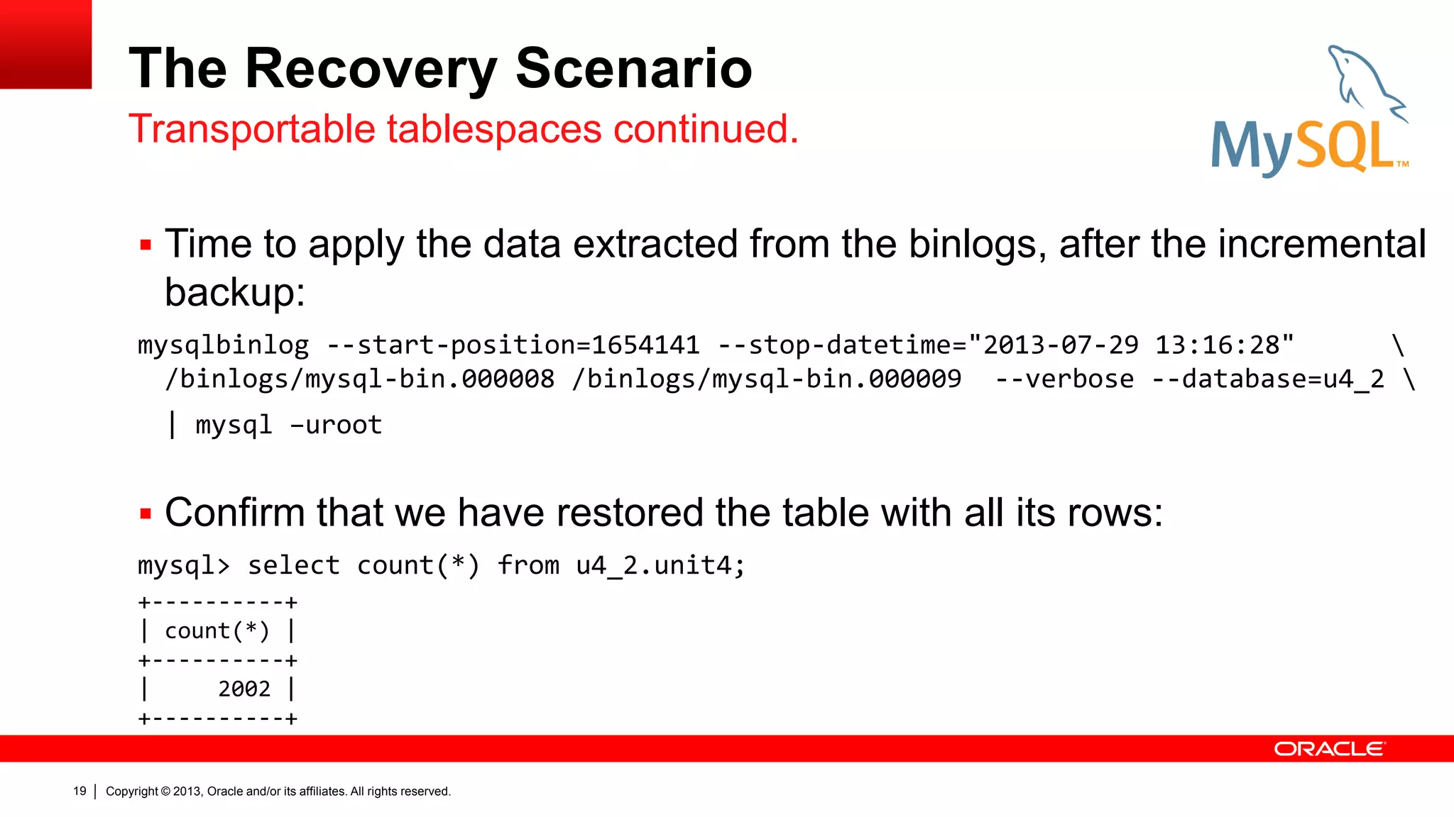 Copyright © 2013, Oracle and/or its affiliates. All rights reserved.
19
The Recovery Scenario
 Time to apply the data extracted from the binlogs, after the incremental
backup:
mysqlbinlog --start-position=1654141 --stop-datetime="2013-07-29 13:16:28" 
/binlogs/mysql-bin.000008 /binlogs/mysql-bin.000009 --verbose --database=u4_2 
| mysql –uroot
 Confirm that we have restored the table with all its rows:
mysql> select count(*) from u4_2.unit4;
Transportable tablespaces continued.
+----------+
| count(*) |
+----------+
| 2002 |
+----------+
 