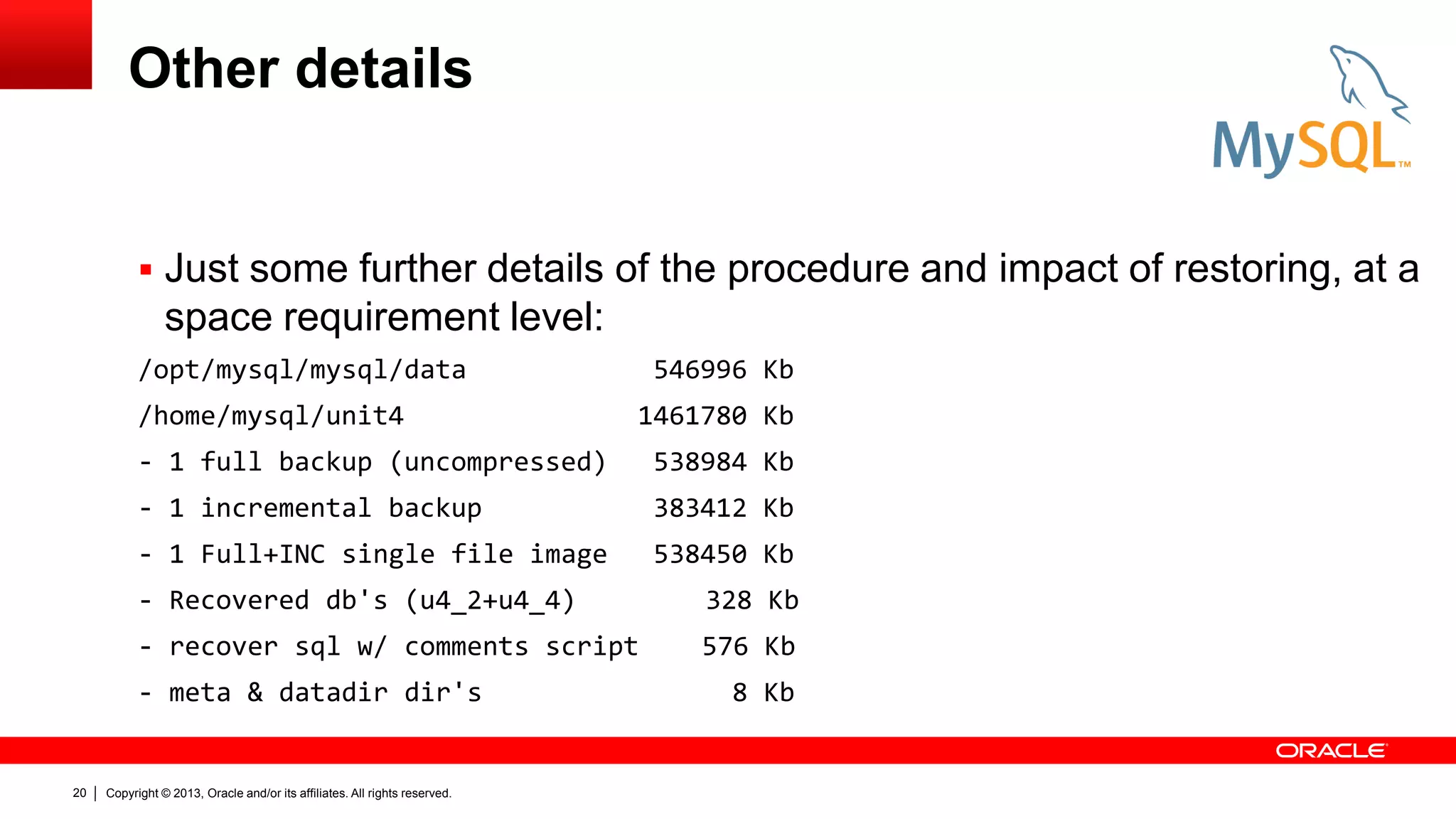 Copyright © 2013, Oracle and/or its affiliates. All rights reserved.
20
Other details
 Just some further details of the procedure and impact of restoring, at a
space requirement level:
/opt/mysql/mysql/data 546996 Kb
/home/mysql/unit4 1461780 Kb
- 1 full backup (uncompressed) 538984 Kb
- 1 incremental backup 383412 Kb
- 1 Full+INC single file image 538450 Kb
- Recovered db's (u4_2+u4_4) 328 Kb
- recover sql w/ comments script 576 Kb
- meta & datadir dir's 8 Kb
 