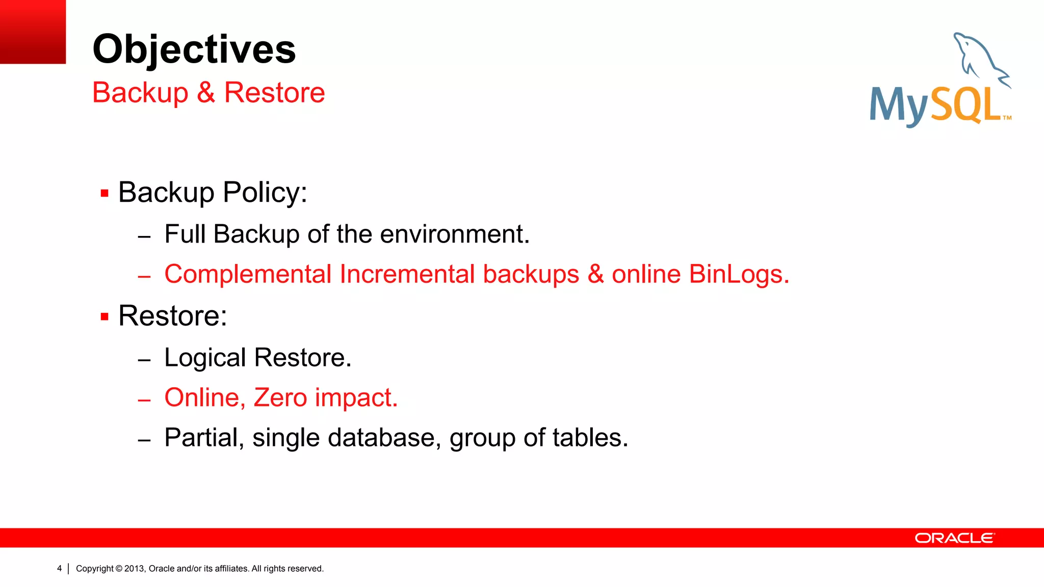 Copyright © 2013, Oracle and/or its affiliates. All rights reserved.
4
Objectives
 Backup Policy:
– Full Backup of the environment.
– Complemental Incremental backups & online BinLogs.
 Restore:
– Logical Restore.
– Online, Zero impact.
– Partial, single database, group of tables.
Backup & Restore
 