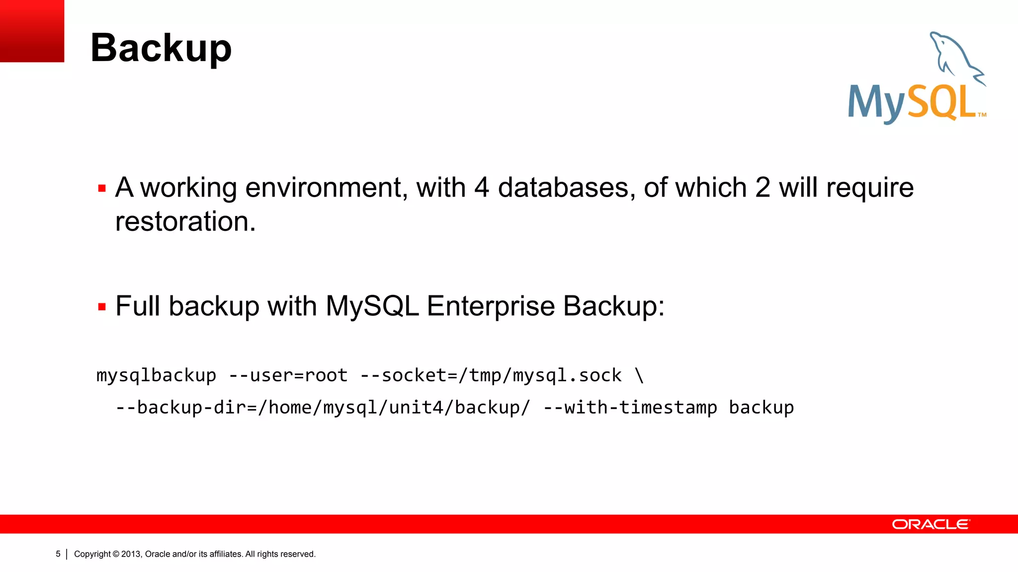 Copyright © 2013, Oracle and/or its affiliates. All rights reserved.
5
Backup
 A working environment, with 4 databases, of which 2 will require
restoration.
 Full backup with MySQL Enterprise Backup:
mysqlbackup --user=root --socket=/tmp/mysql.sock 
--backup-dir=/home/mysql/unit4/backup/ --with-timestamp backup
 