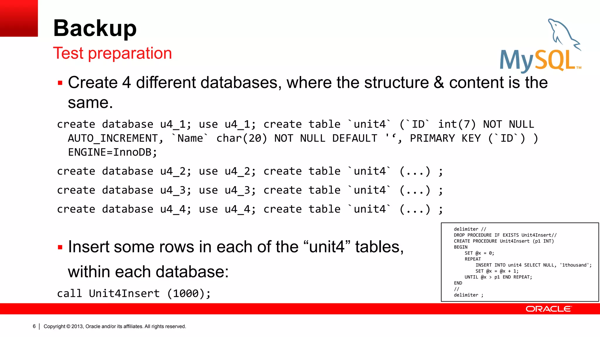 Copyright © 2013, Oracle and/or its affiliates. All rights reserved.
6
Backup
 Create 4 different databases, where the structure & content is the
same.
create database u4_1; use u4_1; create table `unit4` (`ID` int(7) NOT NULL
AUTO_INCREMENT, `Name` char(20) NOT NULL DEFAULT '‘, PRIMARY KEY (`ID`) )
ENGINE=InnoDB;
create database u4_2; use u4_2; create table `unit4` (...) ;
create database u4_3; use u4_3; create table `unit4` (...) ;
create database u4_4; use u4_4; create table `unit4` (...) ;
 Insert some rows in each of the “unit4” tables,
within each database:
call Unit4Insert (1000);
Test preparation
delimiter //
DROP PROCEDURE IF EXISTS Unit4Insert//
CREATE PROCEDURE Unit4Insert (p1 INT)
BEGIN
SET @x = 0;
REPEAT
INSERT INTO unit4 SELECT NULL, '1thousand';
SET @x = @x + 1;
UNTIL @x > p1 END REPEAT;
END
//
delimiter ;
 