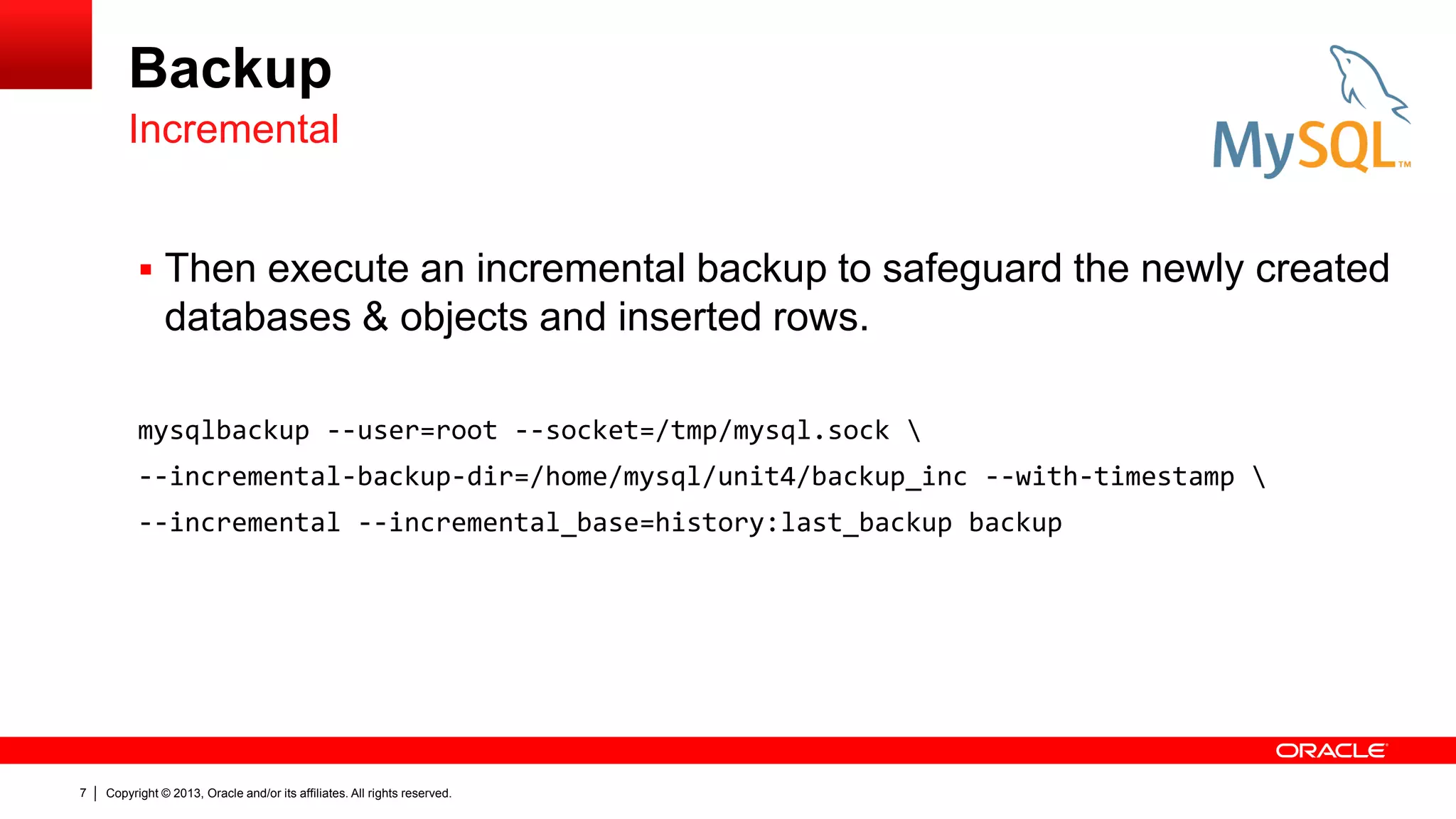 Copyright © 2013, Oracle and/or its affiliates. All rights reserved.
7
Backup
 Then execute an incremental backup to safeguard the newly created
databases & objects and inserted rows.
mysqlbackup --user=root --socket=/tmp/mysql.sock 
--incremental-backup-dir=/home/mysql/unit4/backup_inc --with-timestamp 
--incremental --incremental_base=history:last_backup backup
Incremental
 
