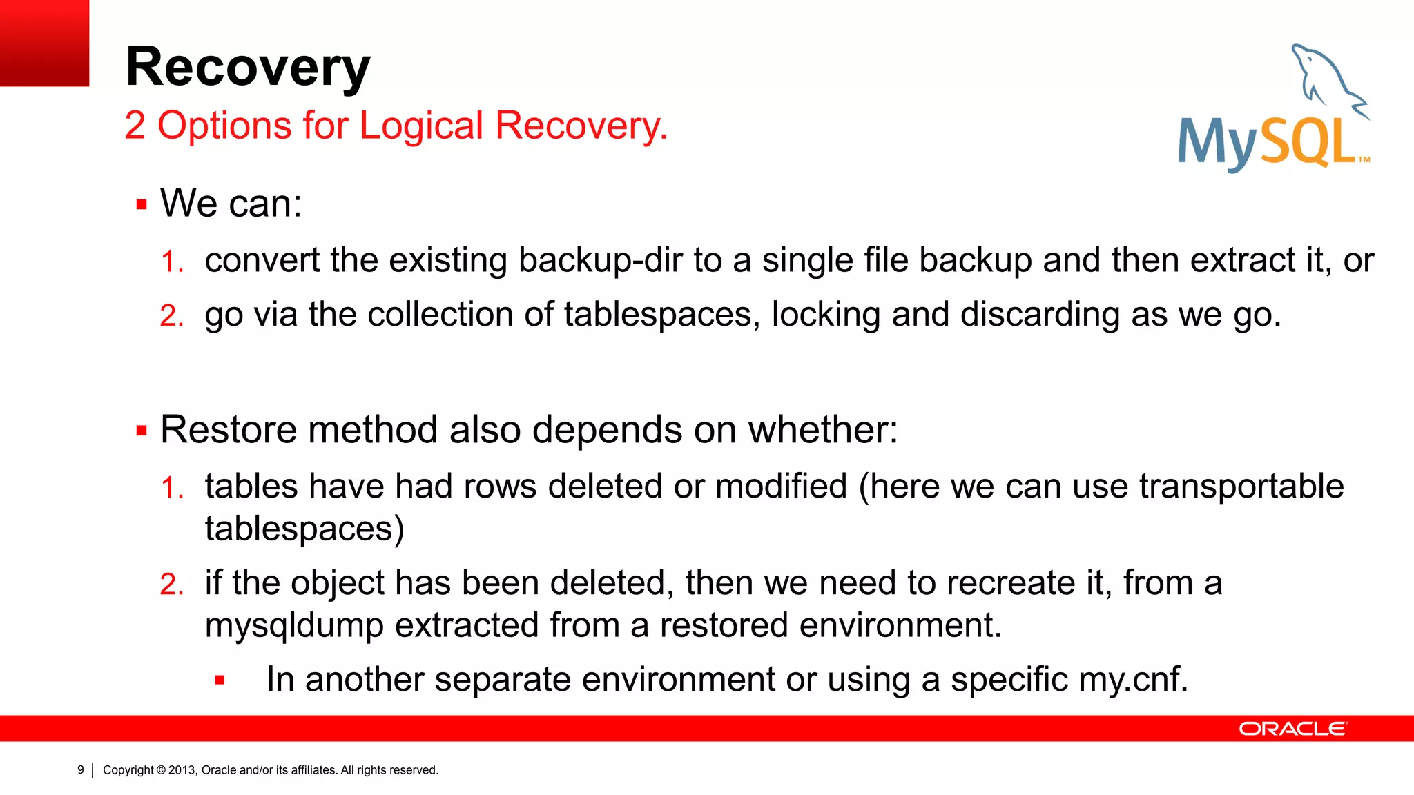 Copyright © 2013, Oracle and/or its affiliates. All rights reserved.
9
Recovery
 We can:
1. convert the existing backup-dir to a single file backup and then extract it, or
2. go via the collection of tablespaces, locking and discarding as we go.
 Restore method also depends on whether:
1. tables have had rows deleted or modified (here we can use transportable
tablespaces)
2. if the object has been deleted, then we need to recreate it, from a
mysqldump extracted from a restored environment.
 In another separate environment or using a specific my.cnf.
2 Options for Logical Recovery.
 