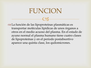 FUNCION

 La función de las lipoproteínas plasmáticas es
transportar moléculas lipídicas de unos órganos a
otros en el medio acuoso del plasma. En el estado de
ayuno normal el plasma humano tiene cuatro clases
de lipoproteínas y en el periodo postabsortivo
aparece una quinta clase, los quilomicrones.

 