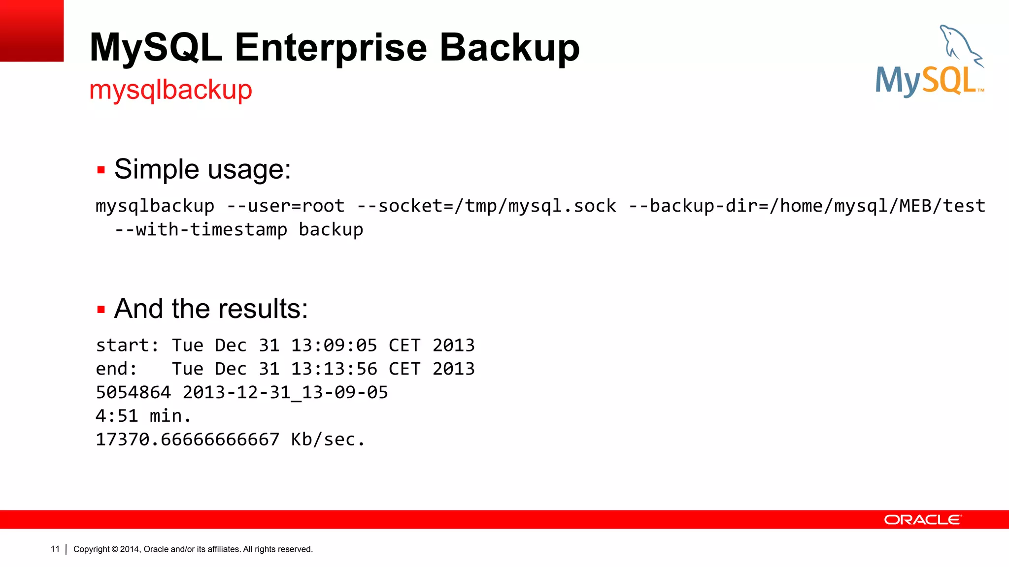 MySQL Enterprise Backup
mysqlbackup
 Simple usage:
mysqlbackup --user=root --socket=/tmp/mysql.sock --backup-dir=/home/mysql/MEB/test
--with-timestamp backup

 And the results:
start: Tue Dec 31 13:09:05 CET 2013
end:
Tue Dec 31 13:13:56 CET 2013
5054864 2013-12-31_13-09-05
4:51 min.
17370.66666666667 Kb/sec.

11

Copyright © 2014, Oracle and/or its affiliates. All rights reserved.

 