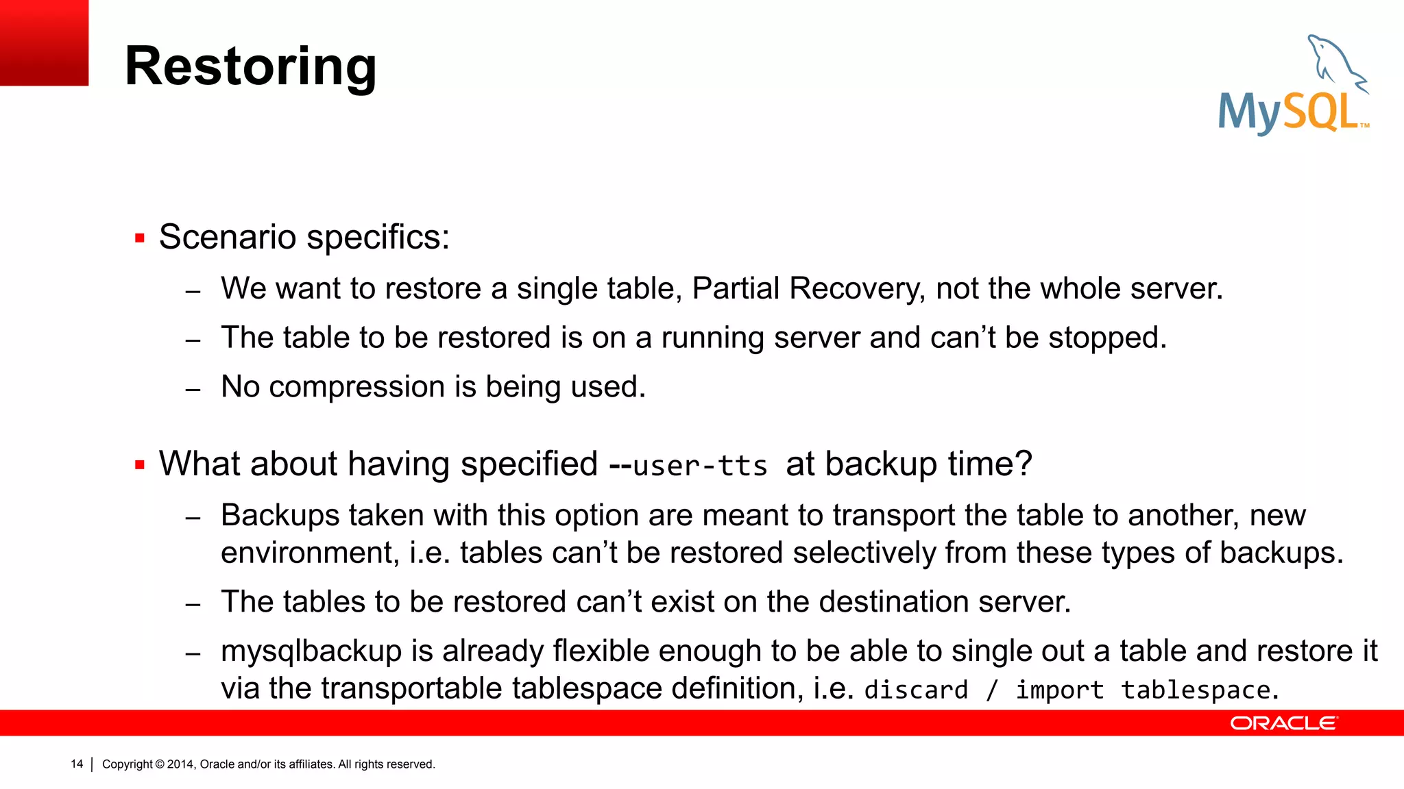 Restoring
 Scenario specifics:
– We want to restore a single table, Partial Recovery, not the whole server.
– The table to be restored is on a running server and can’t be stopped.
– No compression is being used.

 What about having specified --user-tts at backup time?
– Backups taken with this option are meant to transport the table to another, new

environment, i.e. tables can’t be restored selectively from these types of backups.
– The tables to be restored can’t exist on the destination server.
– mysqlbackup is already flexible enough to be able to single out a table and restore it
via the transportable tablespace definition, i.e. discard / import tablespace.
14

Copyright © 2014, Oracle and/or its affiliates. All rights reserved.

 