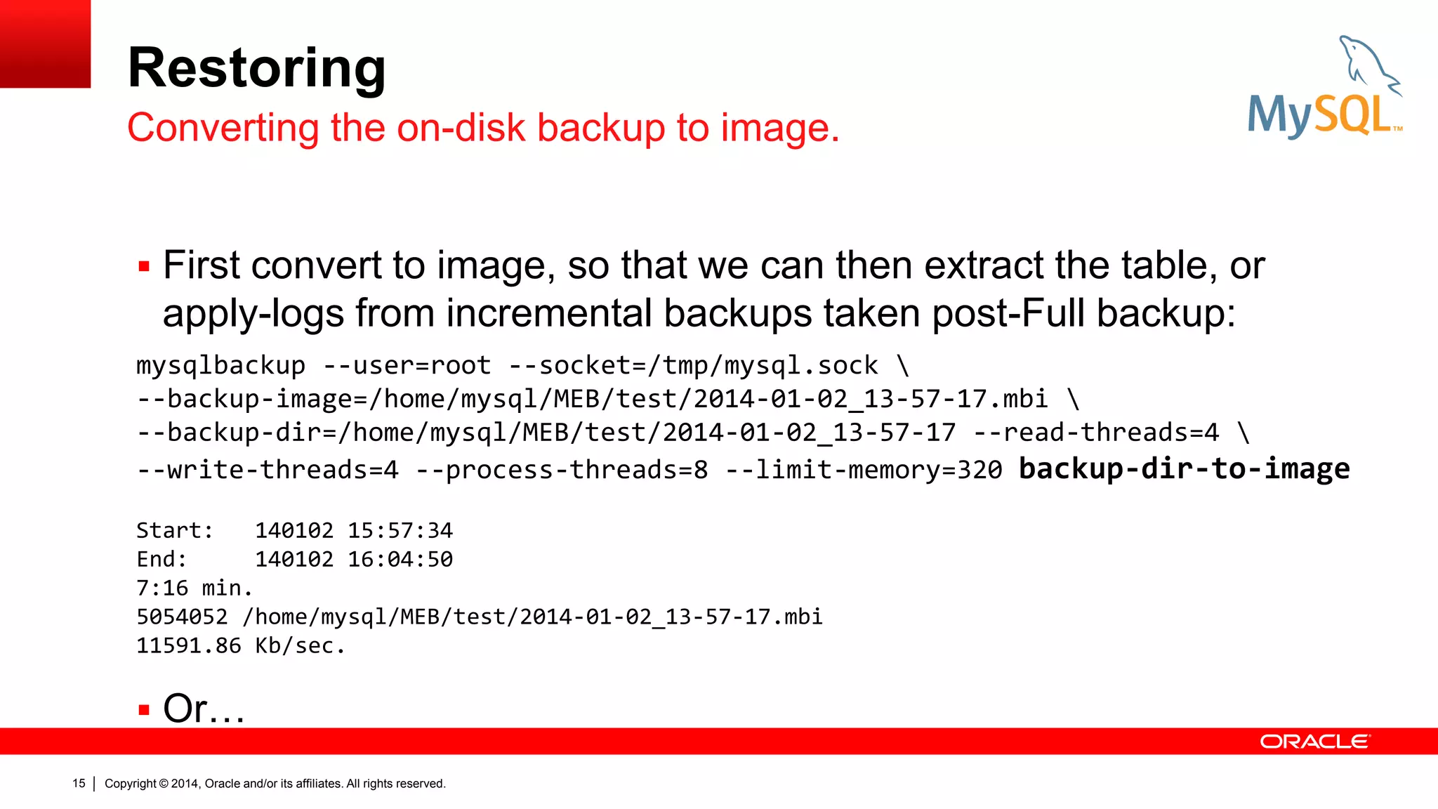 Restoring
Converting the on-disk backup to image.
 First convert to image, so that we can then extract the table, or

apply-logs from incremental backups taken post-Full backup:
mysqlbackup --user=root --socket=/tmp/mysql.sock 
--backup-image=/home/mysql/MEB/test/2014-01-02_13-57-17.mbi 
--backup-dir=/home/mysql/MEB/test/2014-01-02_13-57-17 --read-threads=4 
--write-threads=4 --process-threads=8 --limit-memory=320 backup-dir-to-image
Start:
140102 15:57:34
End:
140102 16:04:50
7:16 min.
5054052 /home/mysql/MEB/test/2014-01-02_13-57-17.mbi
11591.86 Kb/sec.

 Or…
15

Copyright © 2014, Oracle and/or its affiliates. All rights reserved.

 