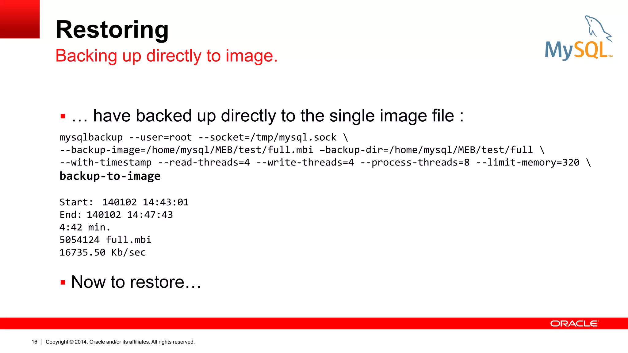 Restoring
Backing up directly to image.
 … have backed up directly to the single image file :
mysqlbackup --user=root --socket=/tmp/mysql.sock 
--backup-image=/home/mysql/MEB/test/full.mbi –backup-dir=/home/mysql/MEB/test/full 
--with-timestamp --read-threads=4 --write-threads=4 --process-threads=8 --limit-memory=320 

backup-to-image
Start: 140102 14:43:01
End: 140102 14:47:43
4:42 min.
5054124 full.mbi
16735.50 Kb/sec

 Now to restore…

16

Copyright © 2014, Oracle and/or its affiliates. All rights reserved.

 