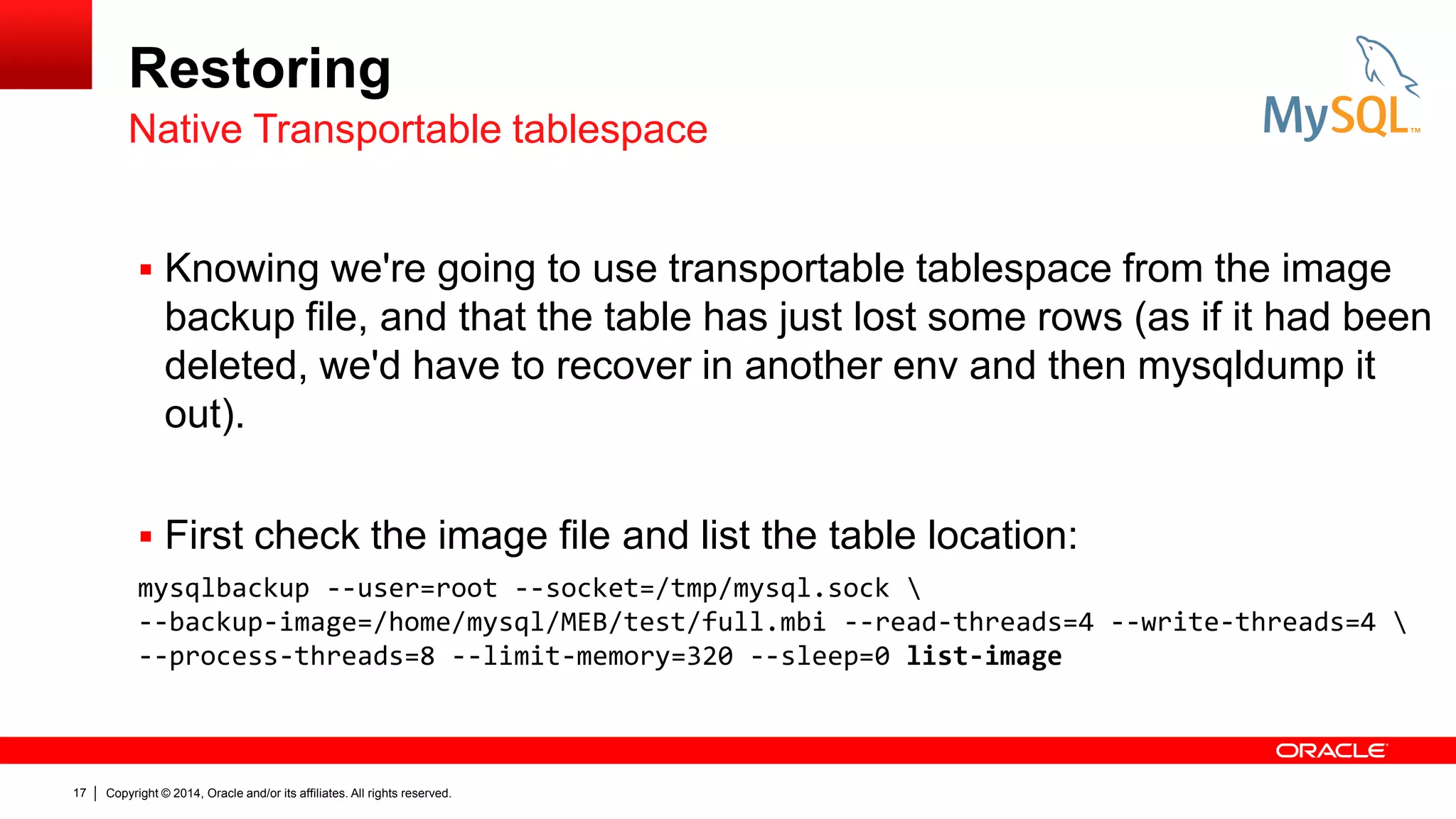 Restoring
Native Transportable tablespace
 Knowing we're going to use transportable tablespace from the image

backup file, and that the table has just lost some rows (as if it had been
deleted, we'd have to recover in another env and then mysqldump it
out).
 First check the image file and list the table location:
mysqlbackup --user=root --socket=/tmp/mysql.sock 
--backup-image=/home/mysql/MEB/test/full.mbi --read-threads=4 --write-threads=4 
--process-threads=8 --limit-memory=320 --sleep=0 list-image

17

Copyright © 2014, Oracle and/or its affiliates. All rights reserved.

 