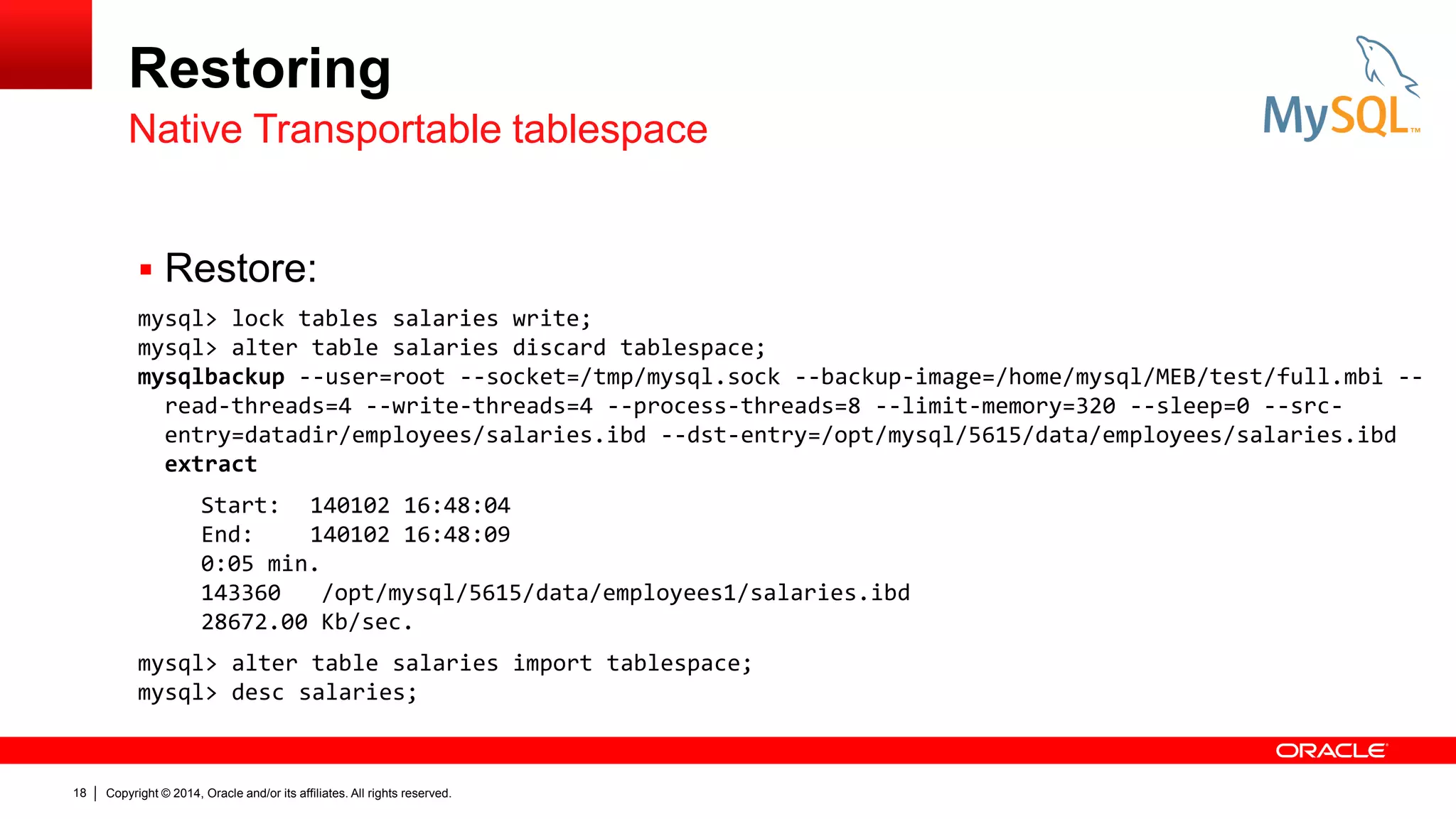 Restoring
Native Transportable tablespace
 Restore:
mysql> lock tables salaries write;
mysql> alter table salaries discard tablespace;
mysqlbackup --user=root --socket=/tmp/mysql.sock --backup-image=/home/mysql/MEB/test/full.mbi -read-threads=4 --write-threads=4 --process-threads=8 --limit-memory=320 --sleep=0 --srcentry=datadir/employees/salaries.ibd --dst-entry=/opt/mysql/5615/data/employees/salaries.ibd
extract
Start: 140102 16:48:04
End:
140102 16:48:09
0:05 min.
143360
/opt/mysql/5615/data/employees1/salaries.ibd
28672.00 Kb/sec.
mysql> alter table salaries import tablespace;
mysql> desc salaries;

18

Copyright © 2014, Oracle and/or its affiliates. All rights reserved.

 
