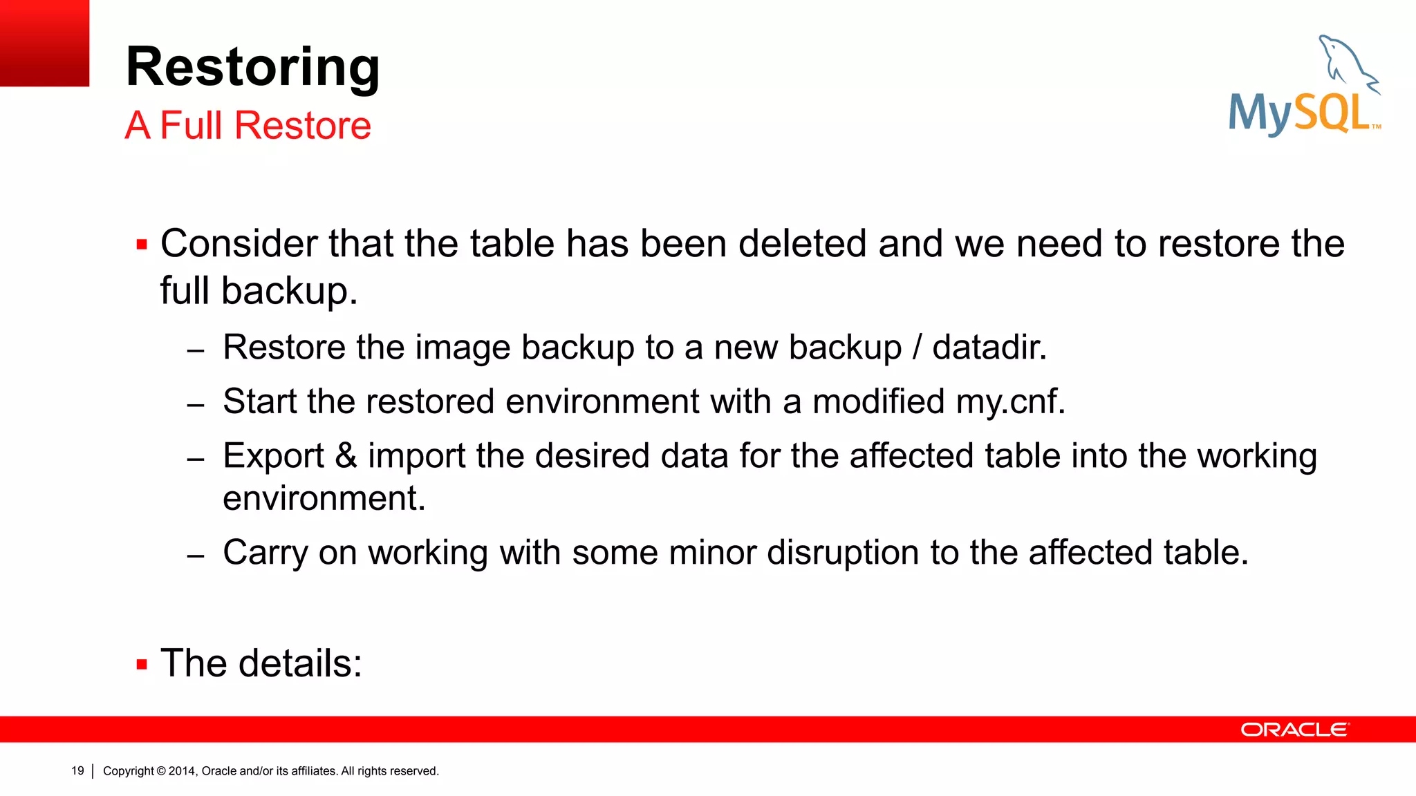 Restoring
A Full Restore
 Consider that the table has been deleted and we need to restore the

full backup.
– Restore the image backup to a new backup / datadir.
– Start the restored environment with a modified my.cnf.
– Export & import the desired data for the affected table into the working

environment.
– Carry on working with some minor disruption to the affected table.

 The details:
19

Copyright © 2014, Oracle and/or its affiliates. All rights reserved.

 
