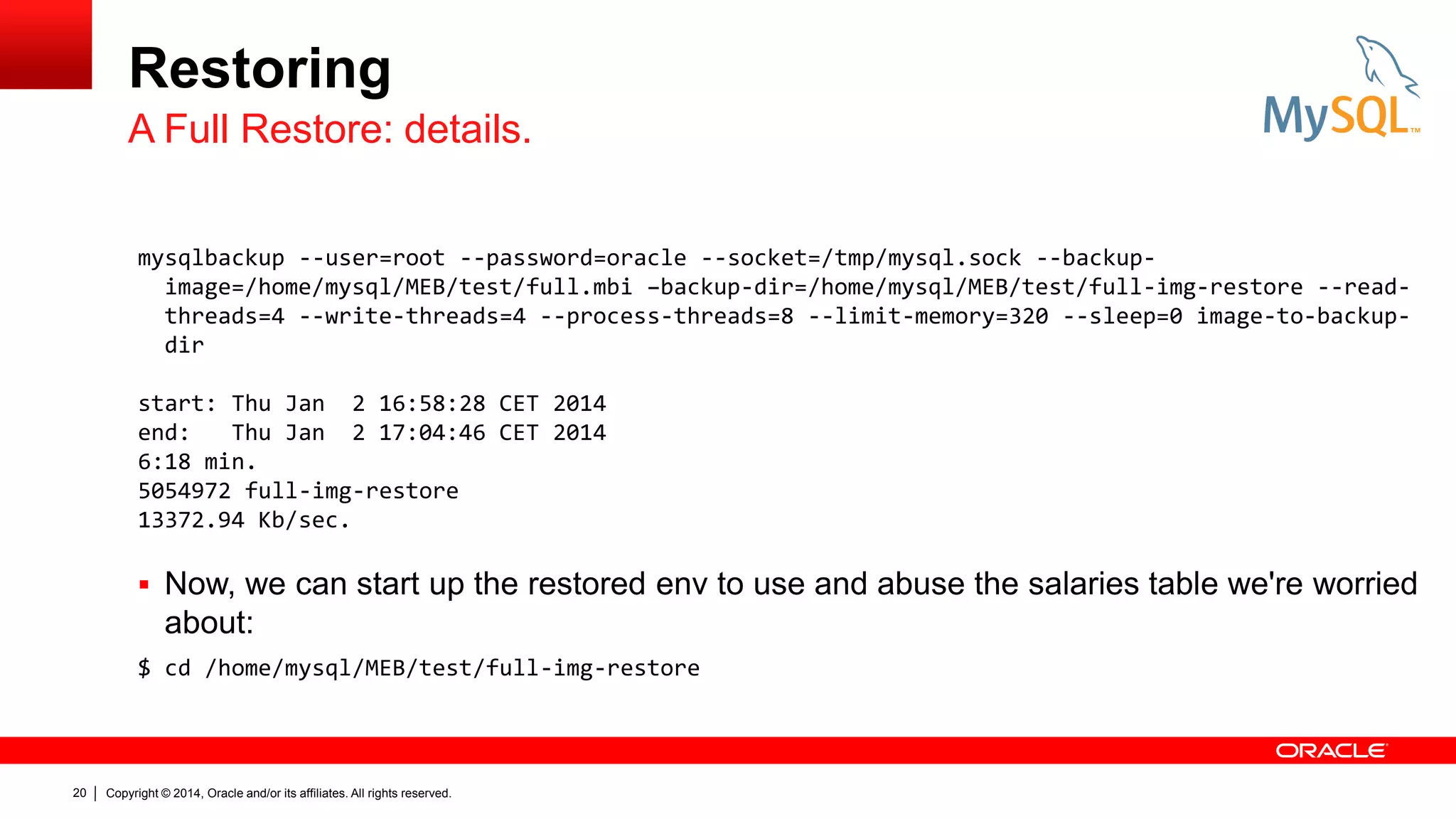Restoring
A Full Restore: details.
mysqlbackup --user=root --password=oracle --socket=/tmp/mysql.sock --backupimage=/home/mysql/MEB/test/full.mbi –backup-dir=/home/mysql/MEB/test/full-img-restore --readthreads=4 --write-threads=4 --process-threads=8 --limit-memory=320 --sleep=0 image-to-backupdir
start: Thu Jan 2 16:58:28 CET 2014
end:
Thu Jan 2 17:04:46 CET 2014
6:18 min.
5054972 full-img-restore
13372.94 Kb/sec.

 Now, we can start up the restored env to use and abuse the salaries table we're worried

about:
$ cd /home/mysql/MEB/test/full-img-restore

20

Copyright © 2014, Oracle and/or its affiliates. All rights reserved.

 