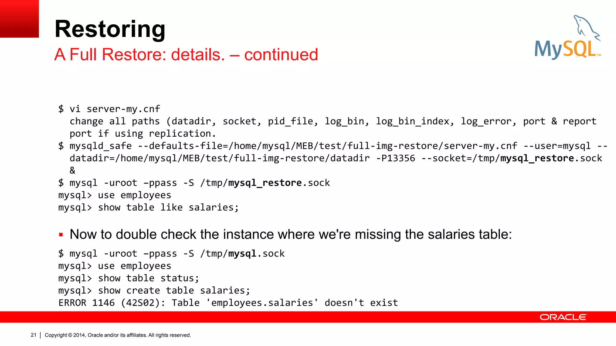 Restoring
A Full Restore: details. – continued
$ vi server-my.cnf
change all paths (datadir, socket, pid_file, log_bin, log_bin_index, log_error, port & report
port if using replication.
$ mysqld_safe --defaults-file=/home/mysql/MEB/test/full-img-restore/server-my.cnf --user=mysql -datadir=/home/mysql/MEB/test/full-img-restore/datadir -P13356 --socket=/tmp/mysql_restore.sock
&
$ mysql -uroot –ppass -S /tmp/mysql_restore.sock
mysql> use employees
mysql> show table like salaries;

 Now to double check the instance where we're missing the salaries table:
$ mysql -uroot –ppass -S /tmp/mysql.sock
mysql> use employees
mysql> show table status;
mysql> show create table salaries;
ERROR 1146 (42S02): Table 'employees.salaries' doesn't exist
21

Copyright © 2014, Oracle and/or its affiliates. All rights reserved.

 