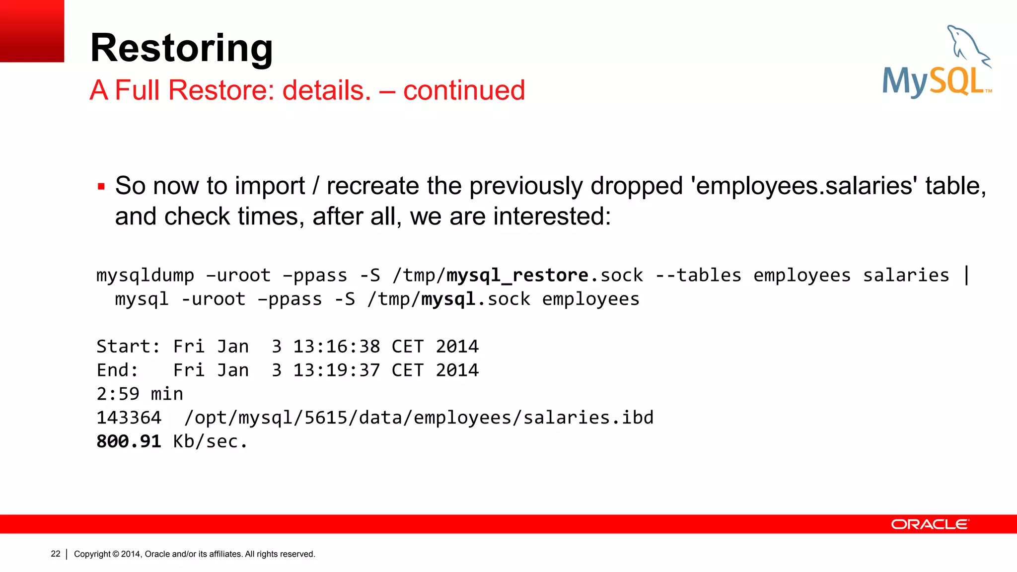 Restoring
A Full Restore: details. – continued
 So now to import / recreate the previously dropped 'employees.salaries' table,

and check times, after all, we are interested:
mysqldump –uroot –ppass -S /tmp/mysql_restore.sock --tables employees salaries |
mysql -uroot –ppass -S /tmp/mysql.sock employees
Start: Fri Jan 3 13:16:38 CET 2014
End:
Fri Jan 3 13:19:37 CET 2014
2:59 min
143364 /opt/mysql/5615/data/employees/salaries.ibd
800.91 Kb/sec.

22

Copyright © 2014, Oracle and/or its affiliates. All rights reserved.

 