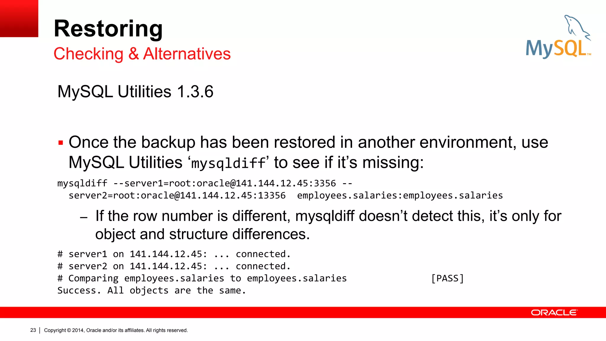 Restoring
Checking & Alternatives
MySQL Utilities 1.3.6
 Once the backup has been restored in another environment, use

MySQL Utilities ‘mysqldiff’ to see if it’s missing:
mysqldiff --server1=root:oracle@141.144.12.45:3356 -server2=root:oracle@141.144.12.45:13356 employees.salaries:employees.salaries

– If the row number is different, mysqldiff doesn’t detect this, it’s only for

object and structure differences.
# server1 on 141.144.12.45: ... connected.
# server2 on 141.144.12.45: ... connected.
# Comparing employees.salaries to employees.salaries
Success. All objects are the same.

23

Copyright © 2014, Oracle and/or its affiliates. All rights reserved.

[PASS]

 