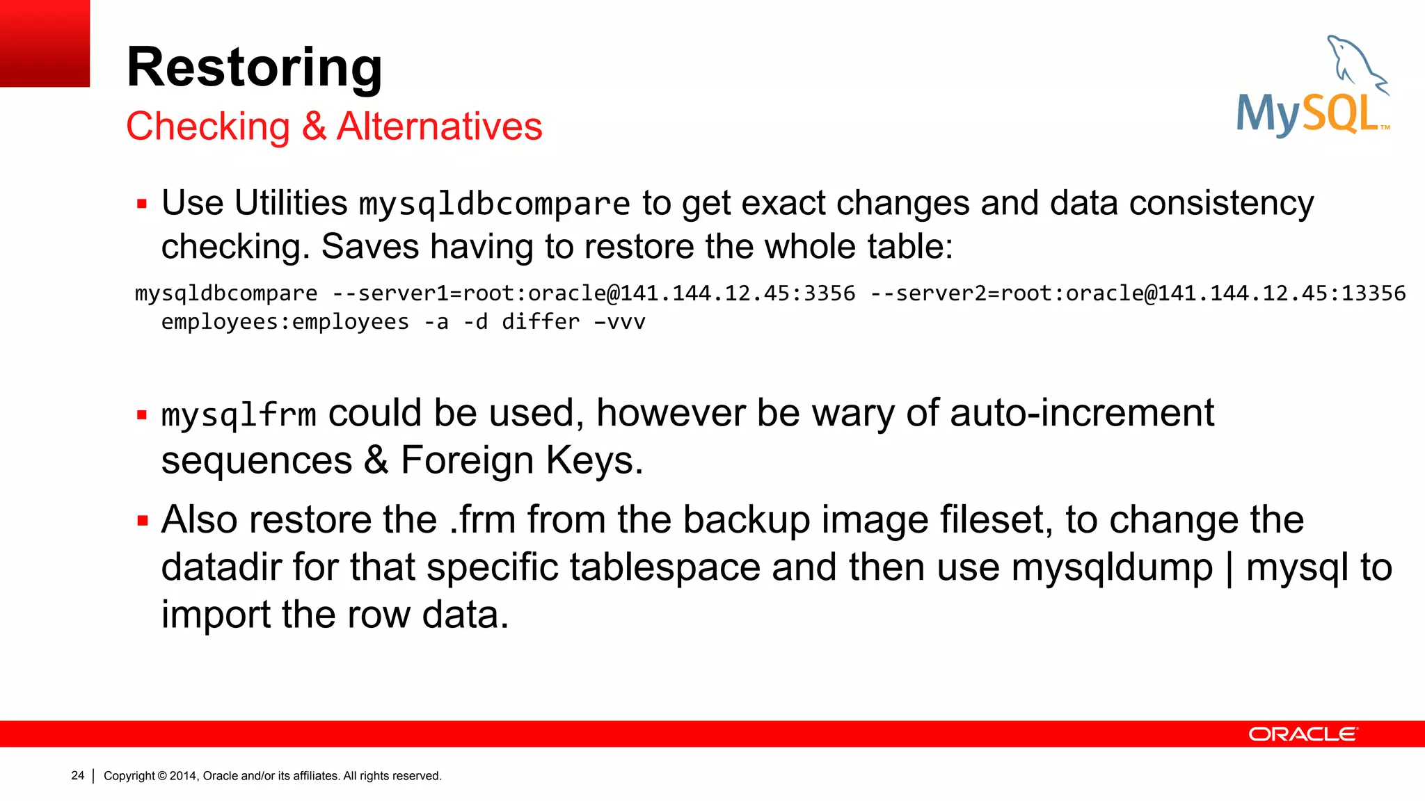Restoring
Checking & Alternatives
 Use Utilities mysqldbcompare to get exact changes and data consistency

checking. Saves having to restore the whole table:
mysqldbcompare --server1=root:oracle@141.144.12.45:3356 --server2=root:oracle@141.144.12.45:13356
employees:employees -a -d differ –vvv

could be used, however be wary of auto-increment
sequences & Foreign Keys.
 Also restore the .frm from the backup image fileset, to change the
datadir for that specific tablespace and then use mysqldump | mysql to
import the row data.
 mysqlfrm

24

Copyright © 2014, Oracle and/or its affiliates. All rights reserved.

 